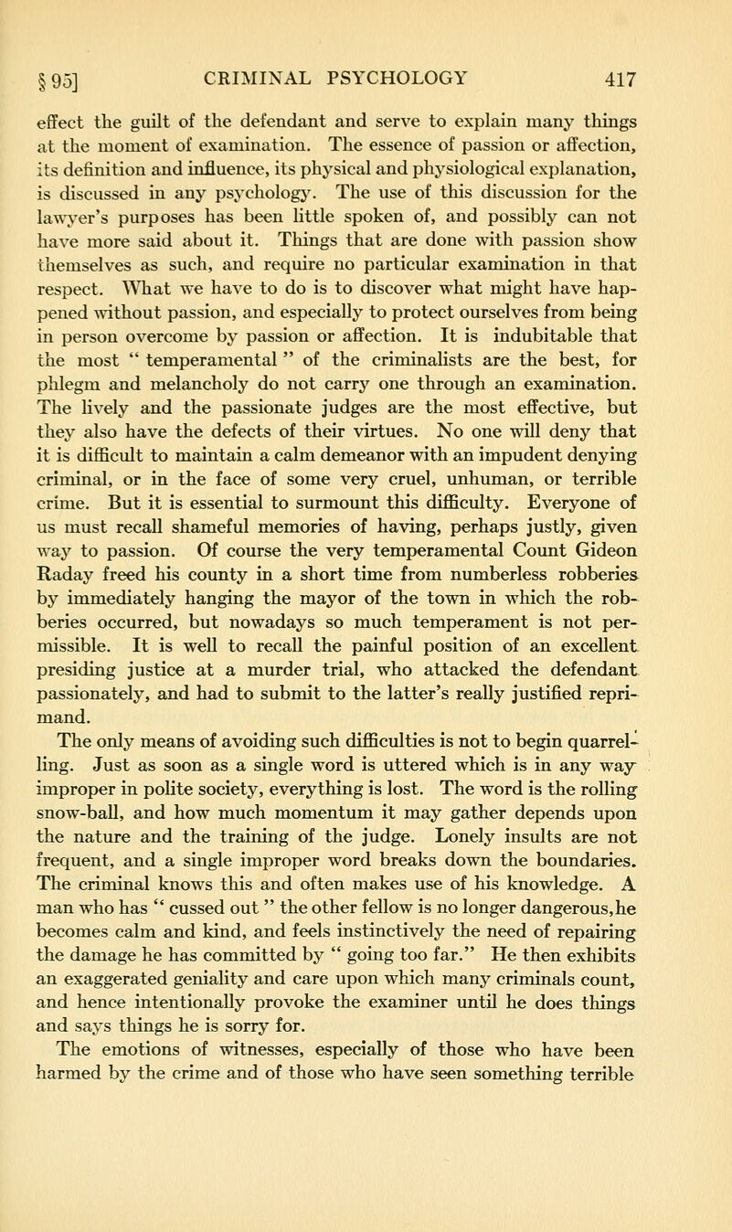 effect the guilt of the defendant and serve to explain many things at the moment of examination. The essence of passion or affection, its definition and influence, its physical and physiological explanation, is discussed in any psychology. The use of this discussion for the lawyer's purposes has been little spoken of, and possibly can not have more said about it. Things that are done with passion show themselves as such, and require no particular examination in that respect. What we have to do is to discover what might have hap- pened without passion, and especially to protect ourselves from being in person overcome by passion or affection. It is indubitable that the most  temperamental  of the criminalists are the best, for phlegm and melancholy do not carry one through an examination. The lively and the passionate judges are the most effective, but they also have the defects of their virtues. No one will deny that it is diflScult to maintain a calm demeanor with an impudent denying criminal, or in the face of some very cruel, unhuman, or terrible crime. But it is essential to surmount this difficulty. Everyone of us must recall shameful memories of having, perhaps justly, given way to passion. Of course the very temperamental Count Gideon Raday freed his county in a short time from numberless robberies by immediately hanging the mayor of the town in which the rob- beries occurred, but nowadays so much temperament is not per- missible. It is well to recall the painful position of an excellent presiding justice at a murder trial, who attacked the defendant, passionately, and had to submit to the latter's really justified repri-^ mand. The only means of avoiding such difficulties is not to begin quarrel- ling. Just as soon as a single word is uttered which is in any way improper in polite society, everything is lost. The word is the rolling snow-baU, and how much momentum it may gather depends upon the nature and the training of the judge. Lonely insults are not frequent, and a single improper word breaks down the boundaries. The criminal knows this and often makes use of his knowledge. A man who has  cussed out  the other fellow is no longer dangerous,he becomes calm and kind, and feels instinctively the need of repairing the damage he has committed by  going too far. He then exhibits an exaggerated geniality and care upon which many criminals count, and hence intentionally provoke the examiner until he does things and says things he is sorry for. The emotions of witnesses, especially of those who have been harmed by the crime and of those who have seen something terrible