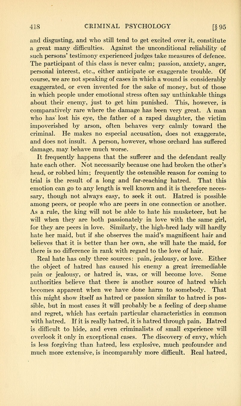 and disgusting, and who still tend to get excited over it, constitute a great many difficulties. Against the unconditional reliability of such persons' testimony experienced judges take measures of defence. The participant of this class is never calm; passion, anxiety, anger, personal interest, etc., either anticipate or exaggerate trouble. Of course, we are not speaking of cases in which a wound is considerably exaggerated, or even invented for the sake of money, but of those in which people under emotional stress often say unthinkable things about their enemy, just to get him punished. This, however, is comparatively rare where the damage has been very great. A man who has lost his eye, the father of a raped daughter, the victim impoverished by arson, often behaves very calmly toward the criminal. He makes no especial accusation, does not exaggerate, and does not insult. A person, however, whose orchard has suffered damage, may behave much worse. It frequently happens that the sufferer and the defendant really hate each other. Not necessarily because one had broken the other's head, or robbed him; frequently the ostensible reason for coming to trial is the result of a long and far-reaching hatred. That this emotion can go to any length is well known and it is therefore neces- sary, though not always easy, to seek it out. Hatred is possible among peers, or people who are peers in one connection or another. As a rule, the king will not be able to hate his musketeer, but he will when they are both passionately in love with the same girl, for they are peers in love. Similarly, the high-bred lady will hardly hate her maid, but if she observes the maid's magnificent hair and believes that it is better than her own, she will hate the maid, for there is no difference in rank with regard to the love of hair. Real hate has only three sources: pain, jealousy, or love. Either the object of hatred has caused his enemy a great irremediable pain or jealousy, or hatred is, was, or will become love. Some authorities believe that there is another source of hatred which becomes apparent when we have done harm to somebody. That this might show itself as hatred or passion similar to hatred is pos- sible, but in most cases it will probably be a feeling of deep shame and regret, which has certain particular characteristics in common with hatred. If it is really hatred, it is hatred through pain. Hatred is difficult to hide, and even criminalists of small experience will overlook it only in exceptional cases. The discovery of envy, which is less forgiving than hatred, less explosive, much profounder and much more extensive, is incomparably more difficult. Real hatred,