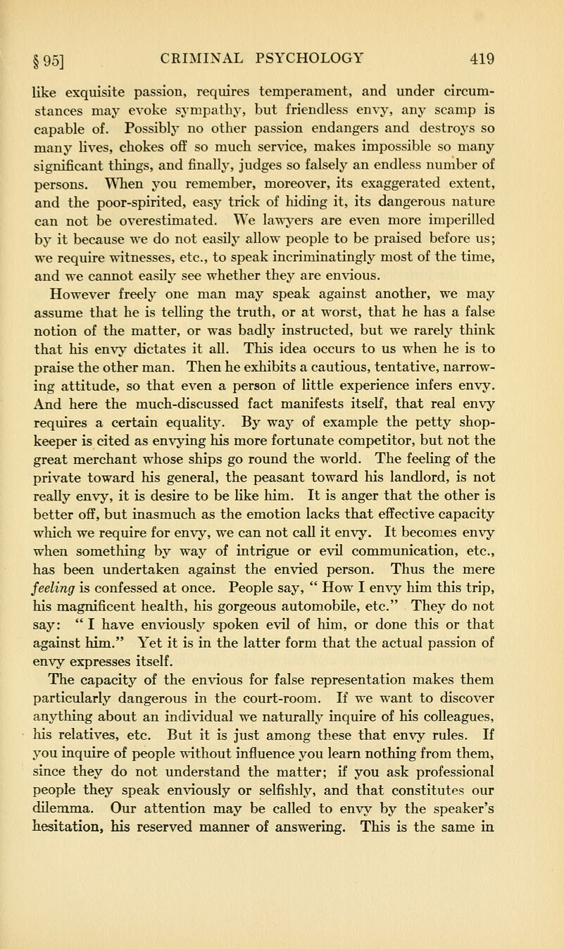 like exquisite passion, requires temperament, and under circum- stances may evoke sympathy, but friendless envy, any scamp is capable of. Possibly no other passion endangers and destroys so many lives, chokes off so much service, makes impossible so many significant things, and finally, judges so falsely an endless number of persons. When you remember, moreover, its exaggerated extent, and the poor-spirited, easy trick of hiding it, its dangerous nature can not be overestimated. We lawyers are even more imperilled by it because we do not easily allow people to be praised before us; we require witnesses, etc., to speak incriminatingly most of the time, and we cannot easily see whether they are envious. However freely one man may speak against another, we may assume that he is telling the truth, or at worst, that he has a false notion of the matter, or was badly instructed, but we rarely think that his envy dictates it all. This idea occurs to us when he is to praise the other man. Then he exhibits a cautious, tentative, narrow- ing attitude, so that even a person of little experience infers envy. And here the much-discussed fact manifests itself, that real envy requires a certain equality. By way of example the petty shop- keeper is cited as envying his more fortunate competitor, but not the great merchant whose ships go round the world. The feeling of the private toward his general, the peasant toward his landlord, is not really envy, it is desire to be like him. It is anger that the other is better off, but inasmuch as the emotion lacks that effective capacity which we require for envy, we can not call it envy. It becomes envy when something by way of intrigue or evil communication, etc., has been undertaken against the envied person. Thus the mere feeling is confessed at once. People say,  How I envy him this trip, his magnificent health, his gorgeous automobile, etc. They do not say:  I have enviously spoken evil of him, or done this or that against him. Yet it is in the latter form that the actual passion of envy expresses itself. The capacity of the envious for false representation makes them particularly dangerous in the court-room. If we want to discover anything about an individual we naturally inquire of his colleagues, his relatives, etc. But it is just among these that envy rules. If you inquire of people without influence you learn nothing from them, since they do not understand the matter; if you ask professional people they speak enviously or selfishly, and that constitutes our dilemma. Our attention may be called to envy by the speaker's hesitation, his reserved manner of answering. This is the same in