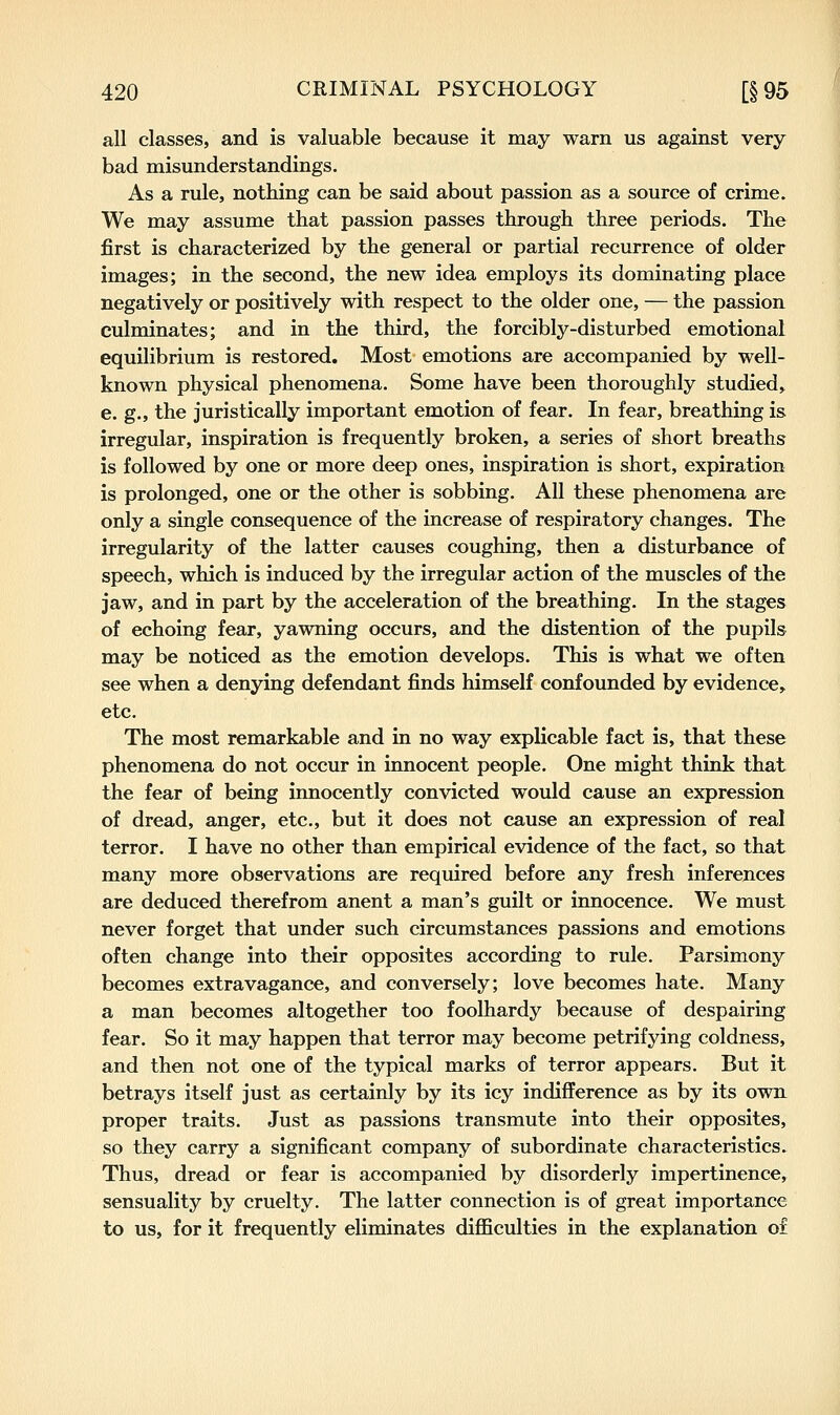 all classes, and is valuable because it may warn us against very bad misunderstandings. As a rule, nothing can be said about passion as a source of crime. We may assume that passion passes through three periods. The first is characterized by the general or partial recurrence of older images; in the second, the new idea employs its dominating place negatively or positively with respect to the older one, — the passion culminates; and in the third, the forcibly-disturbed emotional equilibrium is restored. Most emotions are accompanied by well- known physical phenomena. Some have been thoroughly studied, e. g., the juristically important emotion of fear. In fear, breathing is irregular, inspiration is frequently broken, a series of short breaths is followed by one or more deep ones, inspiration is short, expiration is prolonged, one or the other is sobbing. All these phenomena are only a single consequence of the increase of respiratory changes. The irregularity of the latter causes coughing, then a disturbance of speech, which is induced by the irregular action of the muscles of the jaw, and in part by the acceleration of the breathing. In the stages of echoing fear, yawning occurs, and the distention of the pupils may be noticed as the emotion develops. This is what we often see when a denying defendant finds himself confounded by evidence, etc. The most remarkable and in no way explicable fact is, that these phenomena do not occur in innocent people. One might think that the fear of being innocently convicted would cause an expression of dread, anger, etc., but it does not cause an expression of real terror. I have no other than empirical evidence of the fact, so that many more observations are required before any fresh inferences are deduced therefrom anent a man's guilt or innocence. We must never forget that under such circumstances passions and emotions often change into their opposites according to rule. Parsimony becomes extravagance, and conversely; love becomes hate. Many a man becomes altogether too foolhardy because of despairing fear. So it may happen that terror may become petrifying coldness, and then not one of the typical marks of terror appears. But it betrays itself just as certainly by its icy indifference as by its own proper traits. Just as passions transmute into their opposites, so they carry a significant company of subordinate characteristics. Thus, dread or fear is accompanied by disorderly impertinence, sensuality by cruelty. The latter connection is of great importance to us, for it frequently eliminates diflBculties in the explanation of