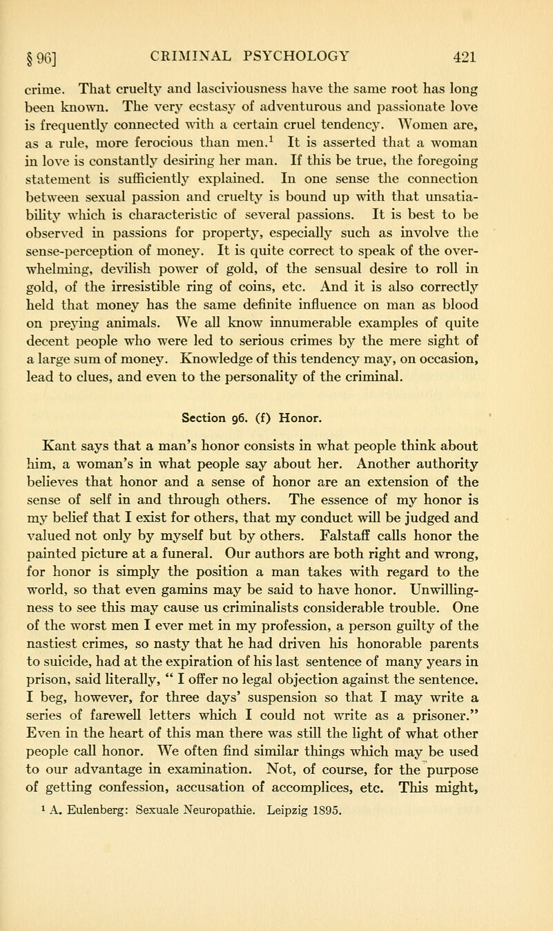 crime. That cruelty and lasciviousness have the same root has long been kno^sai. The very ecstasy of adventurous and passionate love is frequently connected with a certain cruel tendency. Women are, as a rule, more ferocious than men.^ It is asserted that a woman in love is constantlj^ desiring her man. If this be true, the foregoing statement is sufficiently explained. In one sense the connection between sexual passion and cruelty is bound up with that unsatia- bility which is characteristic of several passions. It is best to be observed in passions for property, especially such as involve the sense-perception of money. It is quite correct to speak of the over- whelming, de\alish power of gold, of the sensual desire to roll in gold, of the irresistible ring of coins, etc. And it is also correctly held that money has the same definite influence on man as blood on preying animals. We all know innumerable examples of quite decent people who were led to serious crimes by the mere sight of a large sum of money. Knowledge of this tendency may, on occasion, lead to clues, and even to the personality of the criminal. Section 96. (f) Honor. Kant says that a man's honor consists in what people think about him, a woman's in what people say about her. Another authority believes that honor and a sense of honor are an extension of the sense of self in and through others. The essence of my honor is my belief that I exist for others, that my conduct will be judged and valued not only by myself but by others. Falstaff calls honor the painted picture at a funeral. Our authors are both right and wrong, for honor is simply the position a man takes with regard to the world, so that even gamins may be said to have honor. Unwilling- ness to see this may cause us criminalists considerable trouble. One of the worst men I ever met in my profession, a person guilty of the nastiest crimes, so nasty that he had driven his honorable parents to suicide, had at the expiration of his last sentence of many years in prison, said literally,  I offer no legal objection against the sentence. I beg, however, for three days' suspension so that I may write a series of farewell letters which I could not write as a prisoner. Even in the heart of this man there was still the light of what other people call honor. We often find similar things which may be used to our advantage in examination. Not, of course, for the purpose of getting confession, accusation of accomplices, etc. This might, 1 A. Eulenberg: Sexuale Neuropathie. Leipzig 1895.