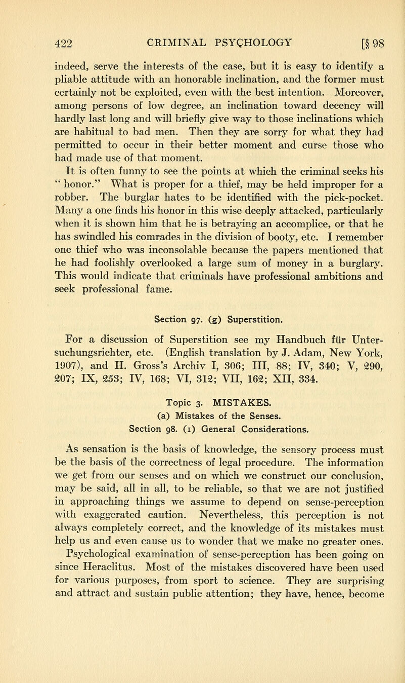 indeed, serve the interests of the case, but it is easy to identify a pliable attitude with an honorable inclination, and the former must certainly not be exploited, even with the best intention. Moreover, among persons of low degree, an inclination toward decency will hardly last long and will briefly give way to those inclinations which are habitual to bad men. Then they are sorry for what they had permitted to occur in their better moment and curse those who had made use of that moment. It is often funny to see the points at which the criminal seeks his  honor. What is proper for a thief, may be held improper for a robber. The burglar hates to be identified with the pick-pocket. Many a one finds his honor in this wise deeply attacked, particularly when it is shown him that he is betraying an accomplice, or that he has swindled his comrades in the division of booty, etc. I remember one thief who was inconsolable because the papers mentioned that he had foolishly overlooked a large sum of money in a burglary. This would indicate that criminals have professional ambitions and seek professional fame. Section 97. (g) Superstition. For a discussion of Superstition see my Handbuch fiir Unter- suchungsrichter, etc. (English translation by J. Adam, New York, 1907), and H. Gross's Archiv I, 306; III, 88; IV, 340; V, 290, 207; IX, 253; IV, 168; VI, 312; VII, 162; XII, 334. Topic 3. MISTAKES. (a) Mistakes of the Senses. Section 98. (i) General Considerations. As sensation is the basis of knowledge, the sensory process must be the basis of the correctness of legal procedure. The information we get from our senses and on which we construct our conclusion, may be said, all in all, to be reliable, so that we are not justified in approaching things we assume to depend on sense-perception with exaggerated caution. Nevertheless, this perception is not always completely correct, and the knowledge of its mistakes must help us and even cause us to wonder that we make no greater ones. Psychological examination of sense-perception has been going on since Heraclitus. Most of the mistakes discovered have been used for various purposes, from sport to science. They are surprising and attract and sustain public attention; they have, hence, become