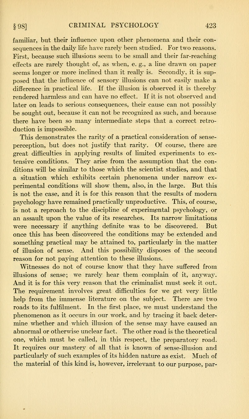 familiar, but their influence upon other phenomena and their con- sequences in the daily life have rarely been studied. For two reasons. First, because such illusions seem to be small and their far-reaching effects are rarely thought of, as when, e. g,, a line drawn on paper seems longer or more inclined than it really is. Secondly, it is sup- posed that the influence of sensory illusions can not easily make a difference in practical life. If the illusion is observed it is thereby rendered harmless and can have no effect. If it is not observed and later on leads to serious consequences, their cause can not possibly be sought out, because it can not be recognized as such, and because there have been so many intermediate steps that a correct retro- duction is impossible. This demonstrates the rarity of a practical consideration of sense- perception, but does not justify that rarity. Of course, there are great difficulties in applying results of limited experiments to ex- tensive conditions. They arise from the assumption that the con- ditions will be similar to those which the scientist studies, and that a situation which exhibits certain phenomena under narrow ex- perimental conditions will show them, also, in the large. But this is not the case, and it is for this reason that the results of modern psychology have remained practically unproductive. This, of course, is not a reproach to the discipline of experimental psychology, or an assault upon the value of its researches. Its narrow limitations were necessary if anything definite was to be discovered. But once this has been discovered the conditions may be extended and something practical may be attained to, particularly in the matter of illusion of sense. And this possibility disposes of the second reason for not paying attention to these illusions. Witnesses do not of course know that they have suffered from illusions of sense; we rarely hear them complain of it, anyway. And it is for this very reason that the criminalist must seek it out. The requirement involves great difficulties for we get very little help from the immense literature on the subject. There are two roads to its fulfilment. In the first place, we must understand the phenomenon as it occurs in our work, and by tracing it back deter- mine whether and which illusion of the sense may have caused an abnormal or otherwise unclear fact. The other road is the theoretical one, which must be called, in this respect, the preparatory road. It requires our mastery of all that is known of sense-illusion and particularly of such examples of its hidden nature as exist. Much of the material of this kind is, however, irrelevant to our purpose, par-