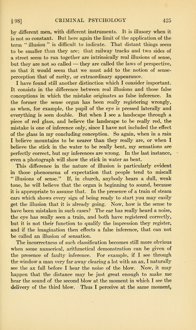 by different men, with different instruments. It is illusory when it is not so constant. But here again the limit of the application of the term  illusion  is difficult to indicate. That distant things seem to be smaller than they are; that railway tracks and two sides of a street seem to run together are intrinsically real illusions of sense, but they are not so called — they are called the laws of perspective, so that it would seem that we must add to the notion of sense- perception that of rarity, or extraordinary appearance. I have found still another distinction which I consider important. It consists in the difference between real illusions and those false conceptions in which the mistake originates as false inference. In the former the sense organ has been really registering wrongly, as when, for example, the pupil of the eye is pressed laterally and everything is seen double. But when I see a landscape through a piece of red glass, and believe the landscape to be really red, the mistake is one of inference only, since I have not included the effect of the glass in my concluding conception. So again, when in a rain I believe mountains to be nearer than they really are, or when I believe the stick in the water to be really bent, my sensations are perfectly correct, but my inferences are wrong. In the last instance, even a photograph will show the stick in water as bent. This difference in the nature of illusion is particularly evident in those phenomena of expectation that people tend to miscall  illusions of sense. If, in church, anybody hears a dull, weak tone, he will believe that the organ is beginning to sound, because it is appropriate to assume that. In the presence of a train of steam cars which shows every sign of being ready to start you may easily get the illusion that it is already going. Now, how is the sense to have been mistaken in such cases? The ear has really heard a noise, the eye has really seen a train, and both have registered correctly, but it is not their function to qualify the impression they register, and if the imagination then effects a false inference, that can not be called an illusion of sensation. The incorrectness of such classification becomes still more obvious when some numerical, arithmetical demonstration can be given of the presence of faulty inference. For example, if I see through the window a man very far away clearing a lot with an ax, I naturally see the ax fall before I hear the noise of the blow. Now, it may happen that the distance may be just great enough to make me hear the sound of the second blow at the moment in which I see the delivery of the third blow. Thus I perceive at the same moment,