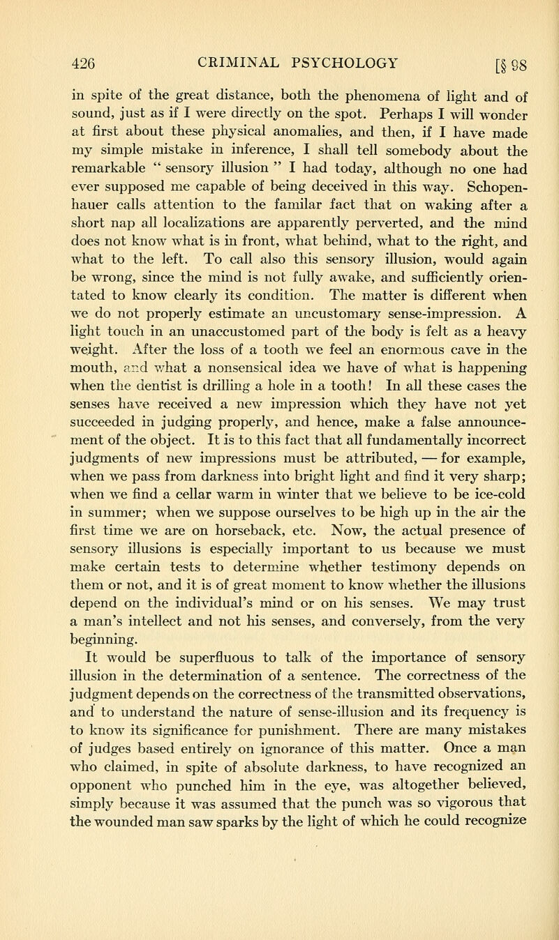in spite of the great distance, both the phenomena of light and of sound, just as if I were directly on the spot. Perhaps I will wonder at first about these physical anomalies, and then, if I have made my simple mistake in inference, I shall tell somebody about the remarkable  sensory illusion  I had today, although no one had ever supposed me capable of being deceived in this way. Schopen- hauer calls attention to the familar fact that on waking after a short nap all localizations are apparently perverted, and the mind does not know what is in front, what behind, what to the right, and what to the left. To call also this sensory illusion, would again be wrong, since the mind is not fully awake, and sufficiently orien- tated to know clearly its condition. The matter is difl^erent when we do not properly estimate an uncustomary sense-impression. A light touch in an unaccustomed part of the body is felt as a heavy weight. After the loss of a tooth we feel an enormous cave in the mouth, and what a nonsensical idea we have of what is happening when the dentist is drilling a hole in a tooth! In all these cases the senses have received a new impression which they have not yet succeeded in judging properly, and hence, make a false announce- ment of the object. It is to this fact that all fundamentally incorrect judgments of new impressions must be attributed, — for example, when we pass from darkness into bright light and find it very sharp; when we find a cellar warm in winter that we believe to be ice-cold in summer; when we suppose ourselves to be high up in the air the first time we are on horseback, etc. Now, the actual presence of sensory illusions is especially important to us because we must make certain tests to determine whether testimony depends on them or not, and it is of great moment to know whether the illusions depend on the individual's mind or on his senses. We may trust a man's intellect and not his senses, and conversely, from the very beginning. It would be superfluous to talk of the importance of sensory illusion in the determination of a sentence. The correctness of the judgment depends on the correctness of the transmitted observations, and to understand the nature of sense-illusion and its frequency is to know its significance for punishment. There are many mistakes of judges based entirely on ignorance of this matter. Once a man who claimed, in spite of absolute darkness, to have recognized an opponent who punched him in the eye, was altogether believed, simply because it was assumed that the punch was so vigorous that the wounded man saw sparks by the light of which he could recognize