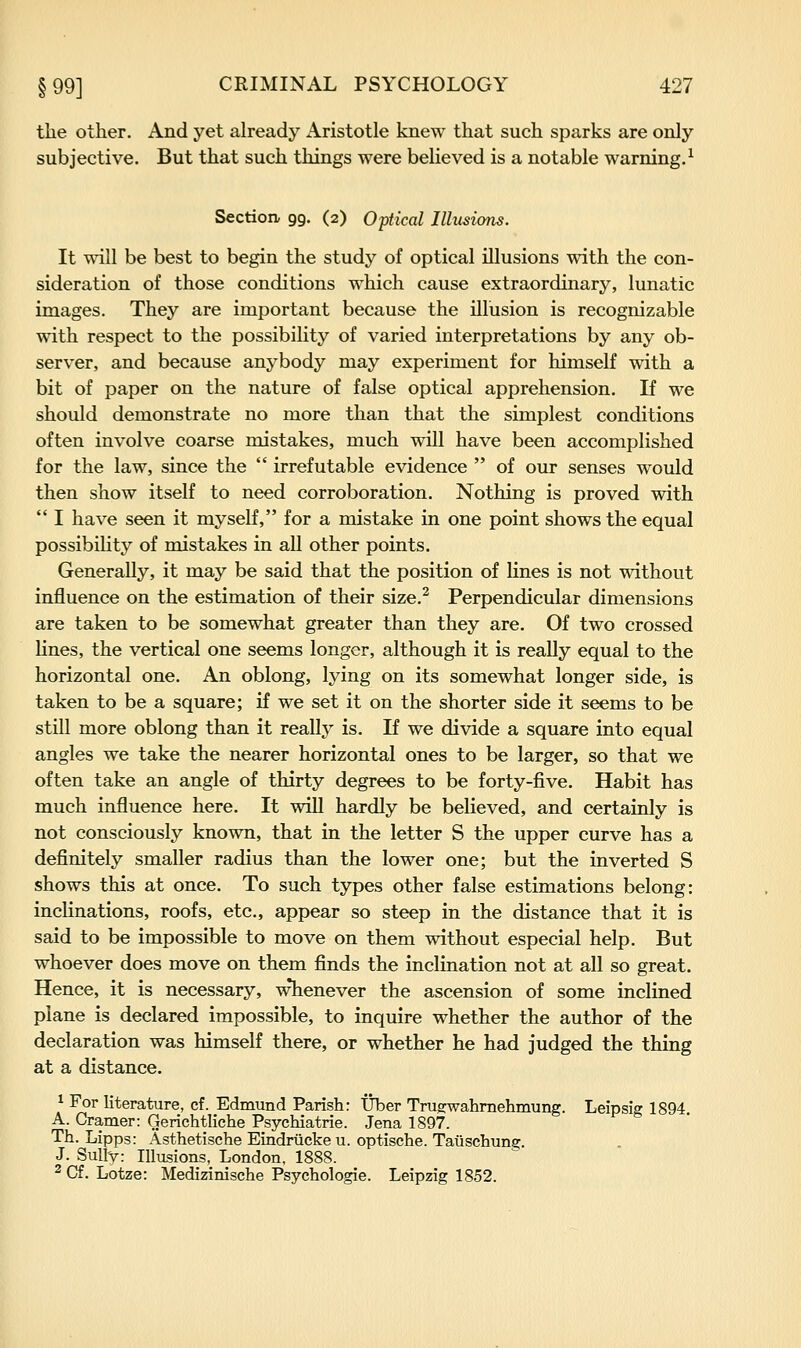 the other. And yet already Aristotle knew that such sparks are only subjective. But that such things were believed is a notable warning.^ Section, 99. (2) Optical Illusions. It will be best to begin the study of optical illusions with the con- sideration of those conditions which cause extraordinary, lunatic images. They are important because the illusion is recognizable with respect to the possibility of varied interpretations by any ob- server, and because anybody may experiment for himself with a bit of paper on the nature of false optical apprehension. If we should demonstrate no more than that the simplest conditions often involve coarse mistakes, much will have been accomplished for the law, since the  irrefutable evidence  of our senses would then show itself to need corroboration. Nothing is proved with  I have seen it myself, for a mistake in one point shows the equal possibiHty of mistakes in all other points. Generally, it may be said that the position of lines is not without influence on the estimation of their size.^ Perpendicular dimensions are taken to be somewhat greater than they are. Of two crossed lines, the vertical one seems longer, although it is really equal to the horizontal one. An oblong, lying on its somewhat longer side, is taken to be a square; if we set it on the shorter side it seems to be still more oblong than it really is. If we divide a square into equal angles we take the nearer horizontal ones to be larger, so that we often take an angle of thirty degrees to be forty-five. Habit has much influence here. It will hardly be believed, and certainly is not consciously known, that in the letter S the upper curve has a definitely smaller radius than the lower one; but the inverted S shows this at once. To such types other false estimations belong: inclinations, roofs, etc., appear so steep in the distance that it is said to be impossible to move on them without especial help. But whoever does move on them finds the inclination not at all so great. Hence, it is necessary, whenever the ascension of some inclined plane is declared impossible, to inquire whether the author of the declaration was himself there, or whether he had judged the thing at a distance. 1 For literature, cf. Edmund Parish: Uber Trugwahmehmung. Leipsig 1894 A. Cramer: Gerichtliche Psychiatrie. Jena 1897. Th. Lipps: Asthetische Eindrtickeu. optische. Tauschuna:. J. Sully: Illusions, London, 1888. ^ Cf. Lotze: Medizinische Psychologie. Leipzig 1852.