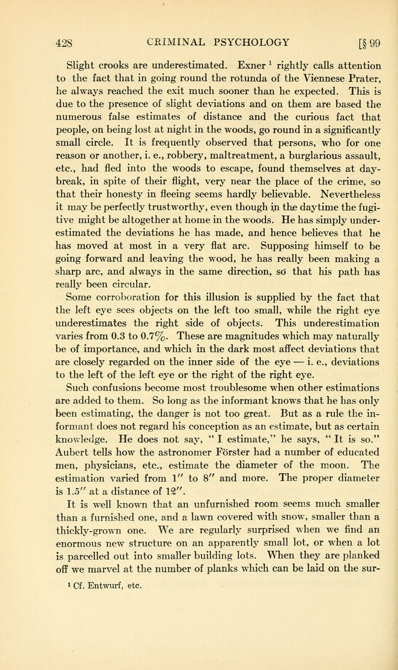 Slight crooks are underestimated. Exner ^ rightly calls attention to the fact that in going round the rotunda of the Viennese Prater, he always reached the exit much sooner than he expected. This is due to the presence of slight deviations and on them are based the numerous false estimates of distance and the curious fact that people, on being lost at night in the woods, go round in a significantly small circle. It is frequently observed that persons, who for one reason or another, i. e., robbery, maltreatment, a burglarious assault, etc., had fled into the woods to escape, found themselves at day- break, in spite of their flight, very near the place of the crime, so that their honesty in fleeing seems hardly believable. Nevertheless it may be perfectly trustworthy, even though in thie daytime the fugi- tive might be altogether at home in the woods. He has simply under- estimated the deviations he has made, and hence believes that he has moved at most in a very flat arc. Supposing himself to be going forward and leaving the wood, he has really been making a sharp arc, and always in the same direction, so that his path has really been circular. Some corroboration for this illusion is supplied by the fact that the left eye sees objects on the left too small, while the right eye underestimates the right side of objects. This underestimation varies from 0.3 to 0.7%. These are magnitudes which may naturally be of importance, and which in the dark most affect deviations that are closely regarded on the inner side of the eye — i. e., deviations to the left of the left eye or the right of the right eye. Such confusions become most troublesome when other estimations are added to them. So long as the informant knows that he has only been estimating, the danger is not too great. But as a rule the in- formant does not regard his conception as an estimate, but as certain knowledge. He does not say,  I estimate, he says,  It is so. Aubert tells how the astronomer Forster had a number of educated men, physicians, etc., estimate the diameter of the moon. The estimation varied from 1 to 8 and more. The proper diameter is 1.5 at a distance of 12. It is well known that an unfurnished room seems much smaller than a furnished one, and a lawn covered with snow, smaller than a thickly-grown one. We are regularly surprised when we find an enormous new structure on an apparently small lot, or when a lot is parcelled out into smaller building lots. When they are planked off we marvel at the number of planks which can be laid on the sur- 1 Cf. Entwurf, etc.