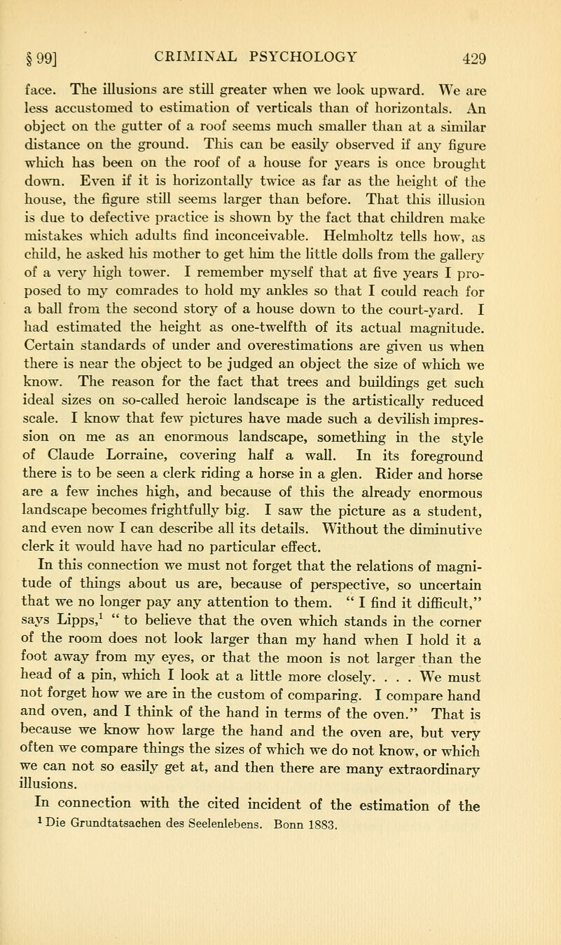 face. The illusions are still greater when we look upward. We are less accustomed to estimation of verticals than of horizontals. An object on the gutter of a roof seems much smaller than at a similar distance on the ground. This can be easily observed if any figure which has been on the roof of a house for years is once brought down. Even if it is horizontally twice as far as the height of the house, the figure still seems larger than before. That this illusion is due to defective practice is shown by the fact that children make mistakes which adults find inconceivable. Helmholtz tells how, as child, he asked his mother to get him the little dolls from the gallery of a very high tower. I remember myself that at five years I pro- posed to my comrades to hold my ankles so that I could reach for a ball from the second story of a house down to the court-yard. I had estimated the height as one-twelfth of its actual magnitude. Certain standards of under and overestimations are given us when there is near the object to be judged an object the size of which we know. The reason for the fact that trees and buildings get such ideal sizes on so-called heroic landscape is the artistically reduced scale. I know that few pictures have made such a devilish impres- sion on me as an enormous landscape, something in the style of Claude Lorraine, covering half a wall. In its foreground there is to be seen a clerk riding a horse in a glen. Rider and horse are a few inches high, and because of this the already enormous landscape becomes frightfully big. I saw the picture as a student, and even now I can describe all its details. Without the diminutive clerk it would have had no particular effect. In this connection we must not forget that the relations of magni- tude of things about us are, because of perspective, so uncertain that we no longer pay any attention to them.  I find it diflScult, says Lipps,^  to believe that the oven which stands in the corner of the room does not look larger than my hand when I hold it a foot away from my eyes, or that the moon is not larger than the head of a pin, which I look at a little more closely. . . . We must not forget how we are in the custom of comparing. I compare hand and oven, and I think of the hand in terms of the oven. That is because we know how large the hand and the oven are, but very often we compare things the sizes of which we do not know, or which we can not so easily get at, and then there are many extraordinary illusions. In connection with the cited incident of the estimation of the ^ Die Grundtatsachen des Seelenlebens. Bonn 1883.