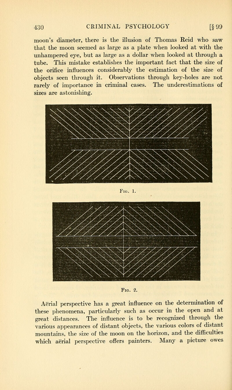 moon's diameter, there is the illusion of Thomas Reid who saw that the moon seemed as large as a plate when looked at with the mihampered eye, but as large as a dollar when looked at through a tube. This mistake establishes the important fact that the size of the orij&ce influences considerably the estimation of the size of objects seen through it. Observations through key-holes are not rarely of importance in criminal cases. The underestimations of sizes are astonishing. Fig. 1. Fig. 2. Aerial perspective has a great influence on the determination of these phenomena, particularly such as occur in the open and at great distances. The influence is to be recognized through the various appearances of distant objects, the various colors of distant mountains, the size of the moon on the horizon, and the difficulties which aerial perspective offers painters. Many a picture owes