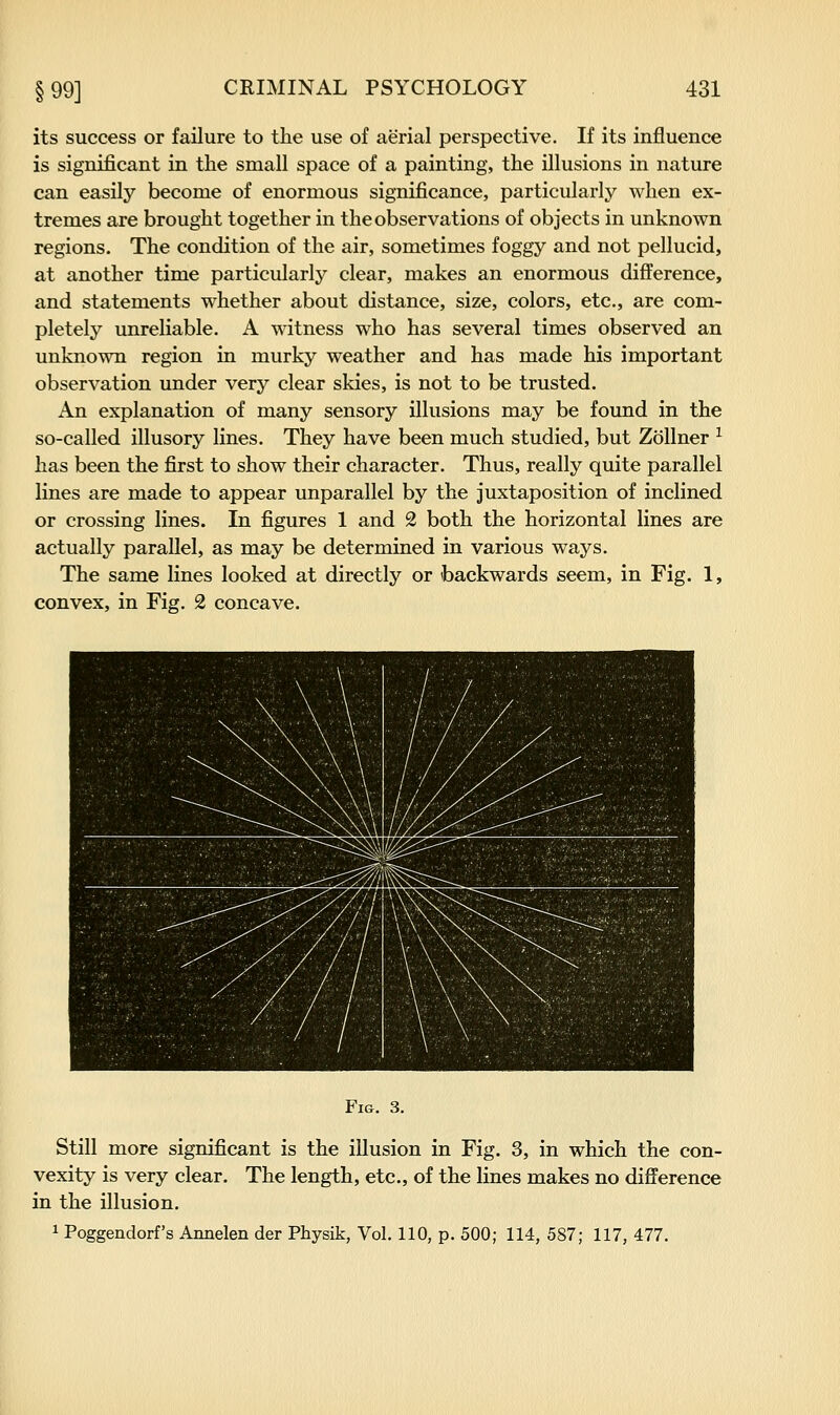 its success or failure to the use of aerial perspective. If its influence is significant in the small space of a painting, the illusions in nature can easily become of enormous significance, particularly when ex- tremes are brought together in the observations of objects in unknown regions. The condition of the air, sometimes foggy and not pellucid, at another time particularly clear, makes an enormous difference, and statements whether about distance, size, colors, etc., are com- pletely unreliable. A witness who has several times observed an unknown region in murky weather and has made his important observation under very clear skies, is not to be trusted. An explanation of many sensory illusions may be found in the so-called illusory lines. They have been much studied, but ZoUner ^ has been the first to show their character. Thus, really quite parallel lines are made to appear unparallel by the juxtaposition of inclined or crossing lines. In figures 1 and 2 both the horizontal lines are actually parallel, as may be determined in various ways. The same lines looked at directly or backwards seem, in Fig. 1, convex, in Fig. 2 concave. ■# l^:;:: ^^HHK ^^^■': ■■■;-. :ry):.r:\y \'M ll^-;- Fig. 3. Still more significant is the illusion in Fig. 3, in which the con- vexity is very clear. The length, etc., of the lines makes no difference in the illusion. 1 Poggendorf's Arinelen der Physik, Vol. 110, p. 500; 114, 587; 117, 477.