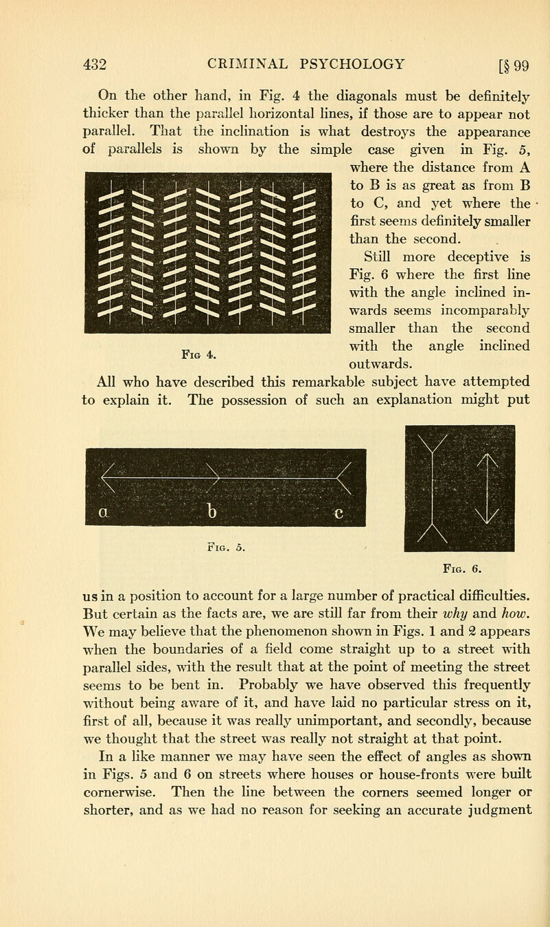 On the other hand, in Fig. 4 the diagonals must be definitely- thicker than the parallel horizontal lines, if those are to appear not parallel. That the inclination is what destroys the appearance of parallels is shown by the simple case given in Fig. 5, where the distance from A to B is as great as from B to C, and yet where the first seems definitely smaller than the second. Still more deceptive is Fig. 6 where the first line with the angle inclined in- wards seems incomparably smaller than the second with the angle inclined outwards. All who have described this remarkable subject have attempted to explain it. The possession of such an explanation might put Fig 4. Fig. 5. Fig. 6. US in a position to account for a large number of practical difficulties. But certain as the facts are, we are still far from their why and how. We may believe that the phenomenon shown in Figs. 1 and 2 appears when the boundaries of a field come straight up to a street with parallel sides, with the result that at the point of meeting the street seems to be bent in. Probably we have observed this frequently without being aware of it, and have laid no particular stress on it, first of all, because it was really unimportant, and secondly, because we thought that the street was really not straight at that point. In a like manner we may have seen the effect of angles as shown in Figs. 5 and 6 on streets where houses or house-fronts were built cornerwise. Then the line between the corners seemed longer or shorter, and as we had no reason for seeking an accurate judgment