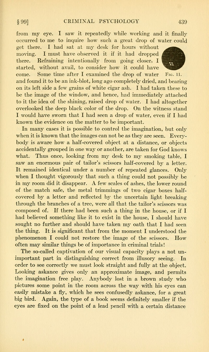 from mj'' eye. I saw it repeatedly while working and it finally occurred to me to inquire how such a great drop of water could get there. I had sat at my desk for hours -Rdthout mo\'ing. I must have observed it if it had dropped there. Refraining intentionally from going closer, I started, without avail, to consider how it could have come. Some time after I examined the drop of water Fig. 11. and found it to be an ink-blot, long ago completely dried, and bearing on its left side a few grains of white cigar ash. I had taken these to be the image of the window, and hence, had immediately attached to it the idea of the shining, raised drop of water. I had altogether overlooked the deep black color of the drop. On the witness stand I would have sworn that I had seen a drop of water, even if I had known the evidence on the matter to be important. In many cases it is possible to control the imagination, but only when it is known that the images can not be as they are seen. Every- body is aware how a half-covered object at a distance, or objects accidentally grouped in one way or another, are taken for God knows what. Thus once, looking from my desk to my smoking table, I saw an enormous pair of tailor's scissors half-covered by a letter. It remained identical under a number of repeated glances. Only when I thought vigorously that such a thing could not possibly be in my room did it disappear. A few scales of ashes, the lower round of the match safe, the metal trimmings of two cigar boxes half- covered by a letter and reflected by the uncertain light breaking through the branches of a tree, were all that the tailor's scissors was composed of. If there had been such a thing in the house, or if I had believed something like it to exist in the house, I should have sought no further and should have taken my oath that I had seen the thing. It is significant that from the moment I understood the phenomenon I could not restore the image of the scissors. How often may similar things be of importance in criminal trials! The so-called captivation of our visual capacity plays a not un- important part in distinguisliing correct from illusory seeing. In order to see correctly we must look straight and fully at the object. Looking askance gives only an approximate image, and permits the imagination free play. Anybody lost in a brown study who pictures some point in the room across the way with his eyes can easily mistake a fly, which he sees confusedly askance, for a great big bird. Again, the type of a book seems definitely smaller if the eyes are fixed on the point of a lead pencil with a certain distance
