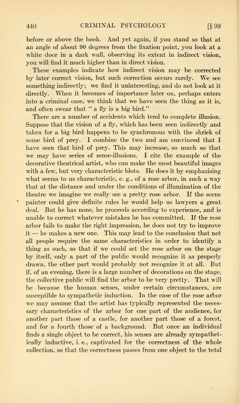 before or above the book. And yet again, if you stand so that at an angle of about 90 degrees from the fixation point, you look at a white door in a dark wall, observing its extent in indirect vision, you will find it much higher than in direct vision. These examples indicate how indirect vision may be corrected by later correct vision, but such correction occurs rarely. We see something indirectly; we find it uninteresting, and do not look at it directly. When it becomes of importance later on, perhaps enters into a criminal case, we think that we have seen the thing as it is, and often swear that  a fly is a big bird. There are a number of accidents which tend to complete illusion. Suppose that the vision of a fly, which has been seen indirectly and taken for a big bird happens to be synchronous with the shriek of some bird of prey. I combine the two and am convinced that I have seen that bird of prey. This may increase, so much so that we may have series of sense-illusions. I cite the example of the decorative theatrical artist, who can make the most beautiful images with a few, but very characteristic blots. He does it by emphazising what seems to us characteristic, e. g., of a rose arbor, in such a way that at the distance and under the conditions of illumination of the theatre we imagine we really see a pretty rose arbor. If the scene painter could give definite rules he would help us lawyers a great deal. But he has none, he proceeds according to experience, and is unable to correct whatever mistakes he has committed. If the rose arbor fails to make the right impression, he does not try to improve it — he makes a new one. This may lead to the conclusion that not all people require the same characteristics in order to identify a thing as such, so that if we could set the rose arbor on the stage by itself, only a part of the public would recognize it as properly drawn, the other part would probably not recognize it at all. But if, of an evening, there is a large number of decorations on the stage, the collective public will find the arbor to be very pretty. That will be because the human senses, under certain circumstances, are susceptible to sympathetic induction. In the case of the rose arbor we may assume that the artist has typically represented the neces- sary characteristics of the arbor for one part of the audience, for another part those of a castle, for another part those of a forest, and for a fourth those of a background. But once an individual finds a single object to be correct, his senses are already sympathet- ically inductive, i. e., captivated for the correctness of the whole collection, so that the correctness passes from one object to the total