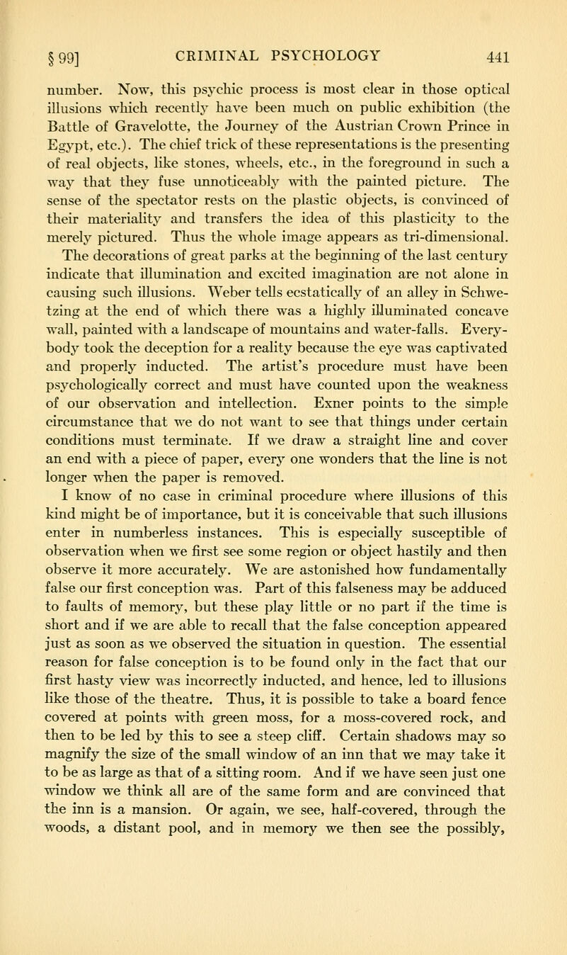 number. Now, this psychic process is most clear in those optical illusions which recently have been much on public exhibition (the Battle of Gravelotte, the Journey of the Austrian Crown Prince in Egypt, etc.). The cliief trick of these representations is the presenting of real objects, like stones, wheels, etc., in the foreground in such a way that they fuse unnoticeably with the painted picture. The sense of the spectator rests on the plastic objects, is convinced of their materiality and transfers the idea of this plasticity to the merely pictured. Thus the whole image appears as tri-dimensional. The decorations of great parks at the beginning of the last century indicate that illumination and excited imagination are not alone in causing such illusions. Weber tells ecstatically of an alley in Schwe- tzing at the end of which there was a highly illuminated concave wall, painted with a landscape of mountains and water-falls. Every- body took the deception for a reality because the eye was captivated and properly inducted. The artist's procedure must have been psychologically correct and must have counted upon the weakness of our observation and intellection. Exner points to the simple circumstance that we do not want to see that things under certain conditions must terminate. If we draw a straight line and cover an end with a piece of paper, every one wonders that the line is not longer when the paper is removed. I know of no case in criminal procedure where illusions of this kind might be of importance, but it is conceivable that such illusions enter in numberless instances. This is especially susceptible of observation when we first see some region or object hastily and then observe it more accurately. We are astonished how fundamentally false our first conception was. Part of this falseness may be adduced to faults of memory, but these play little or no part if the time is short and if we are able to recall that the false conception appeared just as soon as we observed the situation in question. The essential reason for false conception is to be found only in the fact that our first hasty view was incorrectly inducted, and hence, led to illusions like those of the theatre. Thus, it is possible to take a board fence covered at points with green moss, for a moss-covered rock, and then to be led by this to see a steep cliff. Certain shadows may so magnify the size of the small window of an inn that we may take it to be as large as that of a sitting room. And if we have seen just one window we think all are of the same form and are convinced that the inn is a mansion. Or again, we see, half-covered, through the woods, a distant pool, and in memory we then see the possibly,