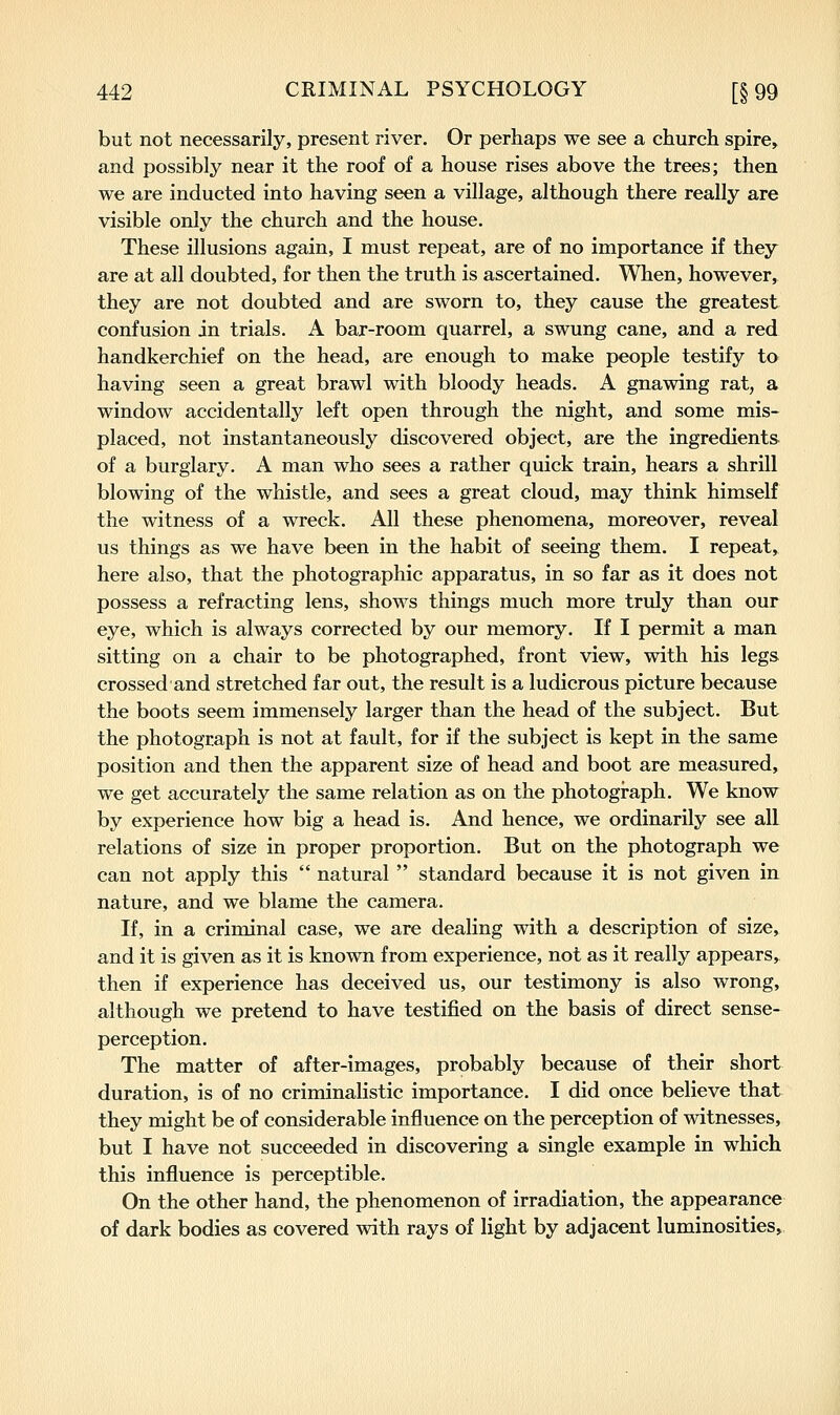 but not necessarily, present river. Or perhaps we see a church spire, and possibly near it the roof of a house rises above the trees; then we are inducted into having seen a village, although there really are visible only the church and the house. These illusions again, I must repeat, are of no importance if they are at all doubted, for then the truth is ascertained. When, however, they are not doubted and are sworn to, they cause the greatest confusion in trials. A bar-room quarrel, a swung cane, and a red handkerchief on the head, are enough to make people testify to having seen a great brawl with bloody heads. A gnawing rat, a window accidentally left open through the night, and some mis- placed, not instantaneously discovered object, are the ingredients of a burglary. A man who sees a rather quick train, hears a shrill blowing of the whistle, and sees a great cloud, may think himself the witness of a wreck. All these phenomena, moreover, reveal us things as we have been in the habit of seeing them. I repeat, here also, that the photographic apparatus, in so far as it does not possess a refracting lens, shows things much more truly than our eye, which is always corrected by our memory. If I permit a man sitting on a chair to be photographed, front view, with his legs crossed and stretched far out, the result is a ludicrous picture because the boots seem immensely larger than the head of the subject. But the photograph is not at fault, for if the subject is kept in the same position and then the apparent size of head and boot are measured, we get accurately the same relation as on the photogi-aph. We know by experience how big a head is. And hence, we ordinarily see all relations of size in proper proportion. But on the photograph we can not apply this  natural  standard because it is not given in nature, and we blame the camera. If, in a criminal case, we are dealing with a description of size, and it is given as it is known from experience, not as it really appears, then if experience has deceived us, our testimony is also wrong, although we pretend to have testified on the basis of direct sense- perception. The matter of after-images, probably because of their short duration, is of no criminalistic importance. I did once believe that they might be of considerable influence on the perception of witnesses, but I have not succeeded in discovering a single example in which this influence is perceptible. On the other hand, the phenomenon of irradiation, the appearance of dark bodies as covered with rays of light by adjacent luminosities.