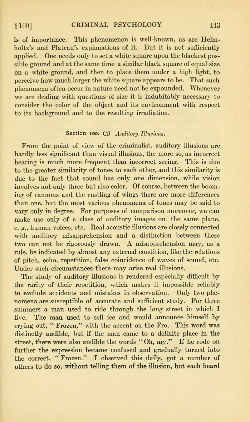 is of importance. This phenomenon is well-known, as are Helm- holtz's and Plateau's explanations of it. But it is not sufficiently applied. One needs only to set a white square upon the blackest pos- sible ground and at the same time a similar black square of equal size on a white ground, and then to place them under a high light, to perceive how much larger the white square appears to be. That such phenomena often occur in nature need not be expounded. Whenever we are dealing wath questions of size it is indubitably necessary to consider the color of the object and its enxdronment with respect to its background and to the resulting irradiation. Section lOO. (3) Auditory Illusions. From the point of view of the criminalist, auditory illusions are hardly less significant than visual illusions, the more so, as incorrect hearing is much more frequent than incorrect seeing. This is due to the greater similarity of tones to each other, and this similarity is due to the fact that sound has only one dimension, while vision involves not only three but also color. Of course, between the boom- ing of cannons and the rustling of wings there are more differences than one, but the most various phenomena of tones may be said to vary only in degree. For purposes of comparison moreover, we can make use only of a class of auditory images on the same plane, e. g., human voices, etc. Real acoustic illusions are closely connected with auditory misapprehension and a distinction between these two can not be rigorously drawn. A misapprehension may, as a rule, be indicated by almost any external condition, like the relations of pitch, echo, repetition, false coincidence of waves of sound, etc. Under such circumstances there may arise real illusions. The study of auditory illusions is rendered especially difficult by the rarity of their repetition, which makes it impossible reliably to exclude accidents and mistakes in observation. Only two phe- nomena are susceptible of accurate and sufficient study. For three summers a man used to ride through the long street in which I live. The man used to sell ice and would announce himself by crying out,  Frozen, with the accent on the Fro. This word was distinctly audible, but if the man came to a definite place in the street, there were also audible the words  Oh, my. If he rode on further the expression became confused and gradually turned into the correct,  Frozen. I observed this daily, got a number of others to do so, without telling them of the illusion, but each heard