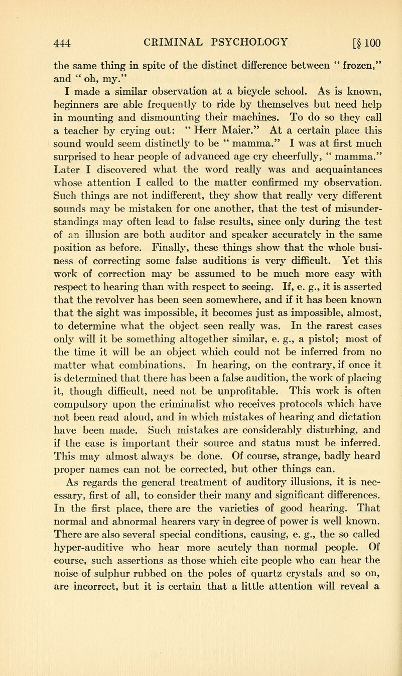 the same thing in spite of the distinct difference between  frozen, and  oh, my. I made a similar observation at a bicycle school. As is known, beginners are able frequently to ride by themselves but need help in mounting and dismounting their machines. To do so they call a teacher by crying out:  Herr Maier. At a certain place this sound would seem distinctly to be  mamma. I was at first much surprised to hear people of advanced age cry cheerfully,  mamma. Later I discovered what the word really was and acquaintances whose attention I called to the matter confirmed my observation. Such things are not indifferent, they show that really very different sounds may be mistaken for one another, that the test of misunder- standings may often lead to false results, since only during the test of an illusion are both auditor and speaker accurately in the same position as before. Finally, these things show that the whole busi- ness of correcting some false auditions is very difficult. Yet this work of correction may be assumed to be much more easy with respect to hearing than with respect to seeing. If, e. g., it is asserted that the revolver has been seen somewhere, and if it has been known that the sight was impossible, it becomes just as impossible, almost, to determine what the object seen really was. In the rarest cases only will it be something altogether similar, e. g., a pistol; most of the time it will be an object which could not be inferred from no matter what combinations. In hearing, on the contrary, if once it is determined that there has been a false audition, the work of placing it, though difficult, need not be unprofitable. This work is often compulsory upon the criminalist who receives protocols which have not been read aloud, and in which mistakes of hearing and dictation have been made. Such mistakes are considerably disturbing, and if the case is important their source and status must be inferred. This may almost always be done. Of course, strange, badly heard proper names can not be corrected, but other things can. As regards the general treatment of auditory illusions, it is nec- essary, first of all, to consider their many and significant differences. In the first place, there are the varieties of good hearing. That normal and abnormal hearers vary in degree of power is well known. There are also several special conditions, causing, e. g., the so called hyper-auditive who hear more acutely than normal people. Of course, such assertions as those which cite people who can hear the noise of sulphur rubbed on the poles of quartz crystals and so on, are incorrect, but it is certain that a little attention will reveal a