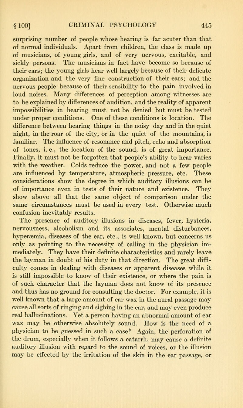 surprising number of people whose hearing is far acuter than that of normal individuals. Apart from children, the class is made up of musicians, of young girls, and of very nervous, excitable, and sickly persons. The musicians in fact have become so because of their ears; the young girls hear well largely because of their delicate organization and the very fine construction of their ears; and the nervous people because of their sensibility to the pain involved in loud noises. Many differences of perception among witnesses are to be explained by differences of audition, and the reality of apparent impossibilities in hearing must not be denied but must be tested under proper conditions. One of these conditions is location. The difference between hearing things in the noisy day and in the quiet night, in the roar of the city, or in the quiet of the mountains, is familiar. The influence of resonance and pitch, echo and absorption of tones, i. e., the location of the sound, is of great importance. Finally, it must not be forgotten that people's ability to hear varies with the weather. Colds reduce the power, and not a few people are influenced by temperature, atmospheric pressure, etc. These considerations show the degree in which auditory illusions can be of importance even in tests of their nature and existence. They show above all that the same object of comparison under the same circumstances must be used in every test. Otherwise much confusion inevitably results. The presence of auditory illusions in diseases, fever, hysteria, nervousness, alcoholism and its associates, mental disturbances, hypersemia, diseases of the ear, etc., is well known, but concerns us only as pointing to the necessity of calling in the physician im- mediately. They have their definite characteristics and rarely leave the layman in doubt of his duty in that direction. The great diffi- culty comes in dealing with diseases or apparent diseases while it is still impossible to know of their existence, or where the pain is of such character that the layman does not know of its presence and thus has no ground for consulting the doctor. For example, it is well known that a large amount of ear wax in the aural passage may cause all sorts of ringing and sighing in the ear, and may even produce real hallucinations. Yet a person having an abnormal amount of ear wax may be otherwise absolutely sound. How is the need of a physician to be guessed in such a case.'' Again, the perforation of the drum, especially when it follows a catarrh, may cause a definite auditory illusion with regard to the sound of voices, or the illusion may be effected by the irritation of the skin in the ear passage, or
