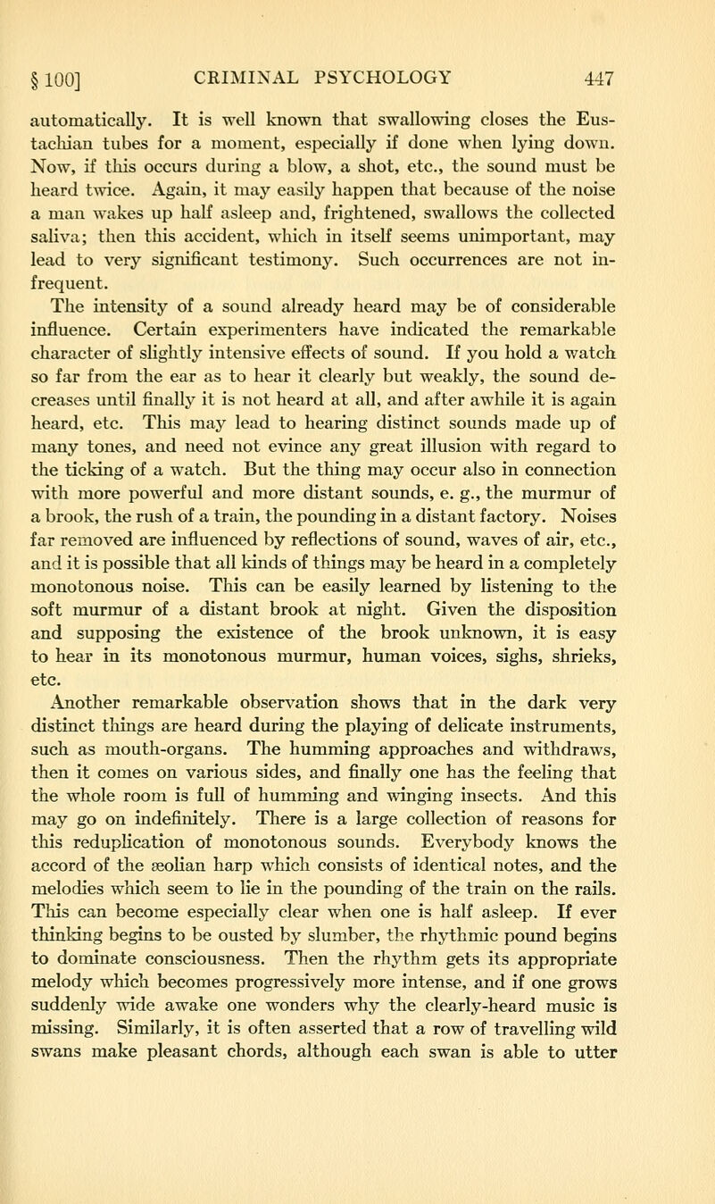 automatically. It is well known that swallowing closes the Eus- tacliian tubes for a moment, especially if done when lying down. Now, if this occurs during a blow, a shot, etc., the sound must be heard twice. Again, it may easily happen that because of the noise a man wakes up half asleep and, frightened, swallows the collected saliva; then this accident, which in itself seems unimportant, may lead to very significant testimony. Such occurrences are not in- frequent. The intensity of a sound already heard may be of considerable influence. Certain experimenters have indicated the remarkable character of slightly intensive effects of sound. If you hold a watch so far from the ear as to hear it clearly but weakly, the sound de- creases until finally it is not heard at all, and after awhile it is again heard, etc. This may lead to hearing distinct sounds made up of many tones, and need not evince any great illusion with regard to the ticking of a watch. But the thing may occur also in connection with more powerful and more distant sounds, e. g., the murmur of a brook, the rush of a train, the pounding in a distant factory. Noises far removed are influenced by reflections of sound, waves of air, etc., and it is possible that all kinds of things may be heard in a completely monotonous noise. This can be easily learned by listening to the soft murmur of a distant brook at night. Given the disposition and supposing the existence of the brook unknown, it is easy to hear in its monotonous murmur, human voices, sighs, shrieks, etc. Another remarkable observation shows that in the dark very distinct things are heard during the playing of delicate instruments, such as mouth-organs. The humming approaches and withdraws, then it comes on various sides, and finally one has the feeling that the whole room is full of humming and winging insects. And this may go on indefinitely. There is a large collection of reasons for this reduplication of monotonous sounds. Everybody knows the accord of the aeolian harp which consists of identical notes, and the melodies which seem to lie in the pounding of the train on the rails. This can become especially clear when one is half asleep. If ever thinking begins to be ousted by slumber, the rhythmic pound begins to dominate consciousness. Then the rhythm gets its appropriate melody which becomes progressively more intense, and if one grows suddenly wide awake one wonders why the clearly-heard music is missing. Similarly, it is often asserted that a row of travelling wild swans make pleasant chords, although each swan is able to utter