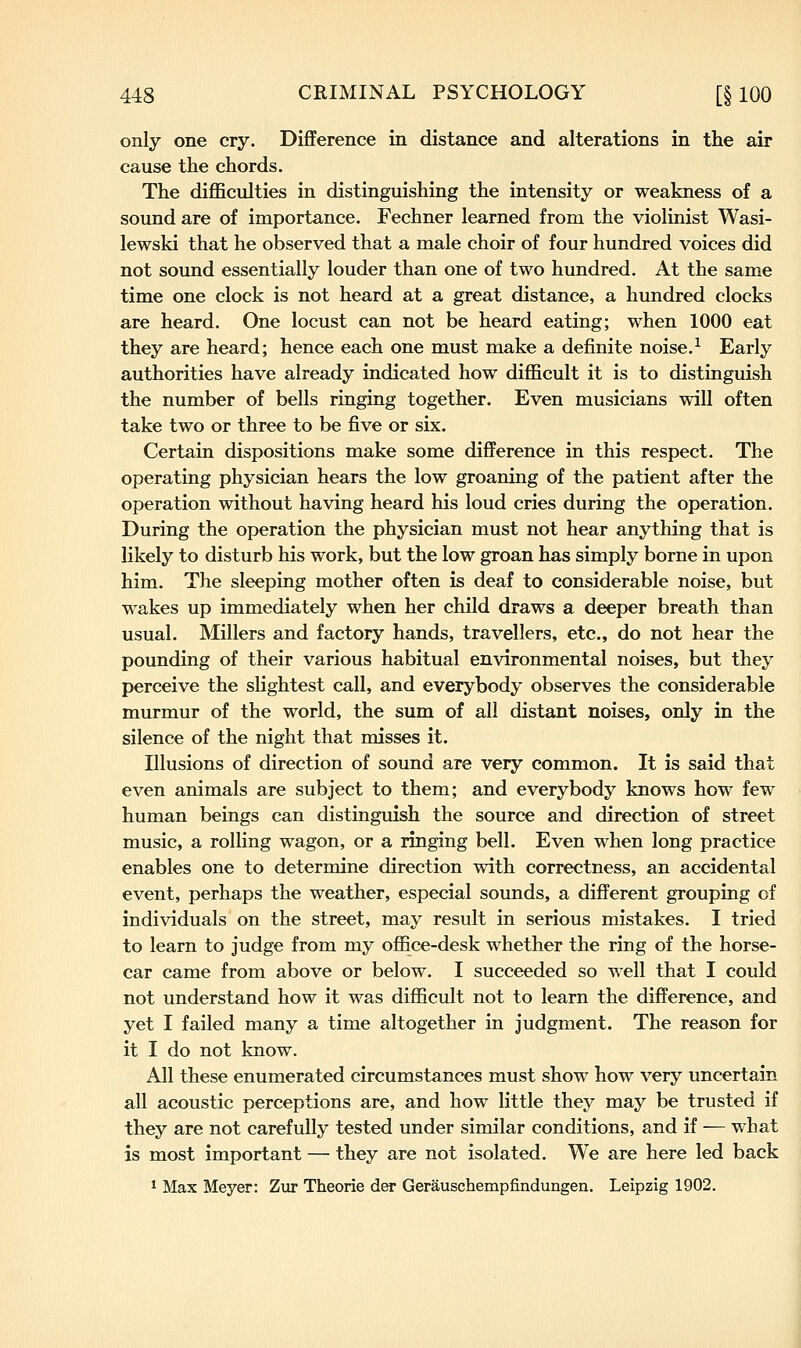 only one cry. Difference in distance and alterations in the air cause the chords. The difficulties in distinguishing the intensity or weakness of a sound are of importance. Fechner learned from the violinist Wasi- lewski that he observed that a male choir of four hundred voices did not sound essentially louder than one of two hundred. At the same time one clock is not heard at a great distance, a hundred clocks are heard. One locust can not be heard eating; when 1000 eat they are heard; hence each one must make a definite noise.^ Early authorities have already indicated how difficult it is to distinguish the number of bells ringing together. Even musicians will often take two or three to be five or six. Certain dispositions make some difference in this respect. The operating physician hears the low groaning of the patient after the operation without having heard his loud cries during the operation. During the operation the physician must not hear anything that is likely to disturb his work, but the low groan has simply borne in upon him. The sleeping mother often is deaf to considerable noise, but wakes up immediately when her child draws a deeper breath than usual. Millers and factory hands, travellers, etc., do not hear the pounding of their various habitual environmental noises, but they perceive the slightest call, and everybody observes the considerable murmur of the world, the sum of all distant noises, only in the silence of the night that misses it. Illusions of direction of sound are very common. It is said that even animals are subject to them; and everybody knows how few human beings can distinguish the source and direction of street music, a rolling wagon, or a ringing bell. Even when long practice enables one to determine direction with correctness, an accidental event, perhaps the weather, especial sounds, a different grouping of individuals on the street, may result in serious mistakes. I tried to learn to judge from my office-desk whether the ring of the horse- car came from above or below. I succeeded so well that I could not understand how it was difficult not to learn the difference, and yet I failed many a time altogether in judgment. The reason for it I do not know. All these enumerated circumstances must show how very uncertain all acoustic perceptions are, and how little they may be trusted if they are not carefully tested under similar conditions, and if — what is most important — they are not isolated. We are here led back ^ Max Meyer: Zur Theorie der Gerauschempfindungen. Leipzig 1902.