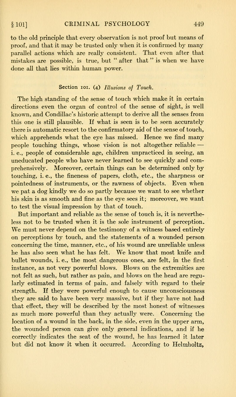to the old principle that every observation is not proof but means of proof, and that it may be trusted only when it is confirmed by many parallel actions which are really consistent. That even after that mistakes are possible, is true, but after that is when we have done all that lies within human power. Section loi. (4) lUusions of Touch. The high standing of the sense of touch which make it in certain directions even the organ of control of the sense of sight, is well known, and Condillac's historic attempt to derive all the senses from this one is stiU plausible. If what is seen is to be seen accurately there is automatic resort to the confirmatory aid of the sense of touch, which apprehends what the eye has missed. Hence we find many people touching things, whose vision is not altogether reliable — i. e., people of considerable age, children unpracticed in seeing, an uneducated people who have never learned to see quickly and com- prehensively. Moreover, certain things can be determined only by touching, i. e., the fineness of papers, cloth, etc., the sharpness or pointedness of instruments, or the rawness of objects. Even when we pat a dog kindly we do so partly because we want to see whether his skin is as smooth and fine as the eye sees it; moreover, we want to test the visual impression by that of touch. But important and reliable as the sense of touch is, it is neverthe- less not to be trusted when it is the sole instrument of perception^ We must never depend on the testimony of a witness based entirely on perceptions by touch, and the statements of a wounded person: concerning the time, manner, etc., of his wound are unreliable unless he has also seen what he has felt. We know that most knife and bullet wounds, i. e., the most dangerous ones, are felt, in the first instance, as not very powerful blows. Blows on the extremities are not felt as such, but rather as pain, and blows on the head are regu- larly estimated in terms of pain, and falsely with regard to their strength. If they were powerful enough to cause unconsciousness they are said to have been very massive, but if they have not had that effect, they will be described by the most honest of witnesses as much more powerful than they actually were. Concerning the location of a wound in the back, in the side, even in the upper arm, the wounded person can give only general indications, and if he correctly indicates the seat of the wound, he has learned it later but did not know it when it occurred. According to Helmholtz,