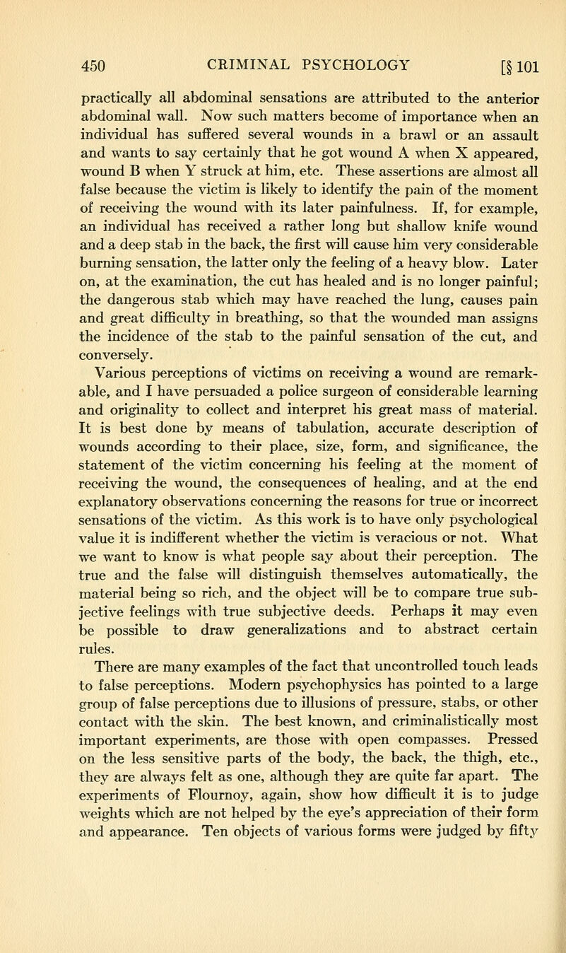 practically all abdominal sensations are attributed to the anterior abdominal wall. Now such matters become of importance when an individual has suffered several wounds in a brawl or an assault and wants to say certainly that he got wound A when X appeared, wound B when Y struck at him, etc. These assertions are almost all false because the victim is likely to identify the pain of the moment of receiving the wound with its later painfulness. If, for example, an individual has received a rather long but shallow knife wound and a deep stab in the back, the first will cause him very considerable burning sensation, the latter only the feeling of a heavy blow. Later on, at the examination, the cut has healed and is no longer painful; the dangerous stab which may have reached the lung, causes pain and great diflSculty in breathing, so that the wounded man assigns the incidence of the stab to the painful sensation of the cut, and conversely. Various perceptions of victims on receiving a wound are remark- able, and I have persuaded a police surgeon of considerable learning and originality to collect and interpret his great mass of material. It is best done by means of tabulation, accurate description of wounds according to their place, size, form, and significance, the statement of the victim concerning his feeling at the moment of receiving the wound, the consequences of healing, and at the end explanatory observations concerning the reasons for true or incorrect sensations of the victim. As this work is to have only psychological value it is indifferent whether the victim is veracious or not. What we want to know is what people say about their perception. The true and the false will distinguish themselves automatically, the material being so rich, and the object will be to compare true sub- jective feelings with true subjective deeds. Perhaps it may even be possible to draw generalizations and to abstract certain rules. There are many examples of the fact that uncontrolled touch leads to false perceptions. Modern psychophysics has pointed to a large group of false perceptions due to illusions of pressure, stabs, or other contact with the skin. The best known, and criminalistically most important experiments, are those with open compasses. Pressed on the less sensitive parts of the body, the back, the thigh, etc., they are always felt as one, although they are quite far apart. The experiments of Flournoy, again, show how difficult it is to judge weights which are not helped by the eye's appreciation of their form and appearance. Ten objects of various forms were judged by fifty