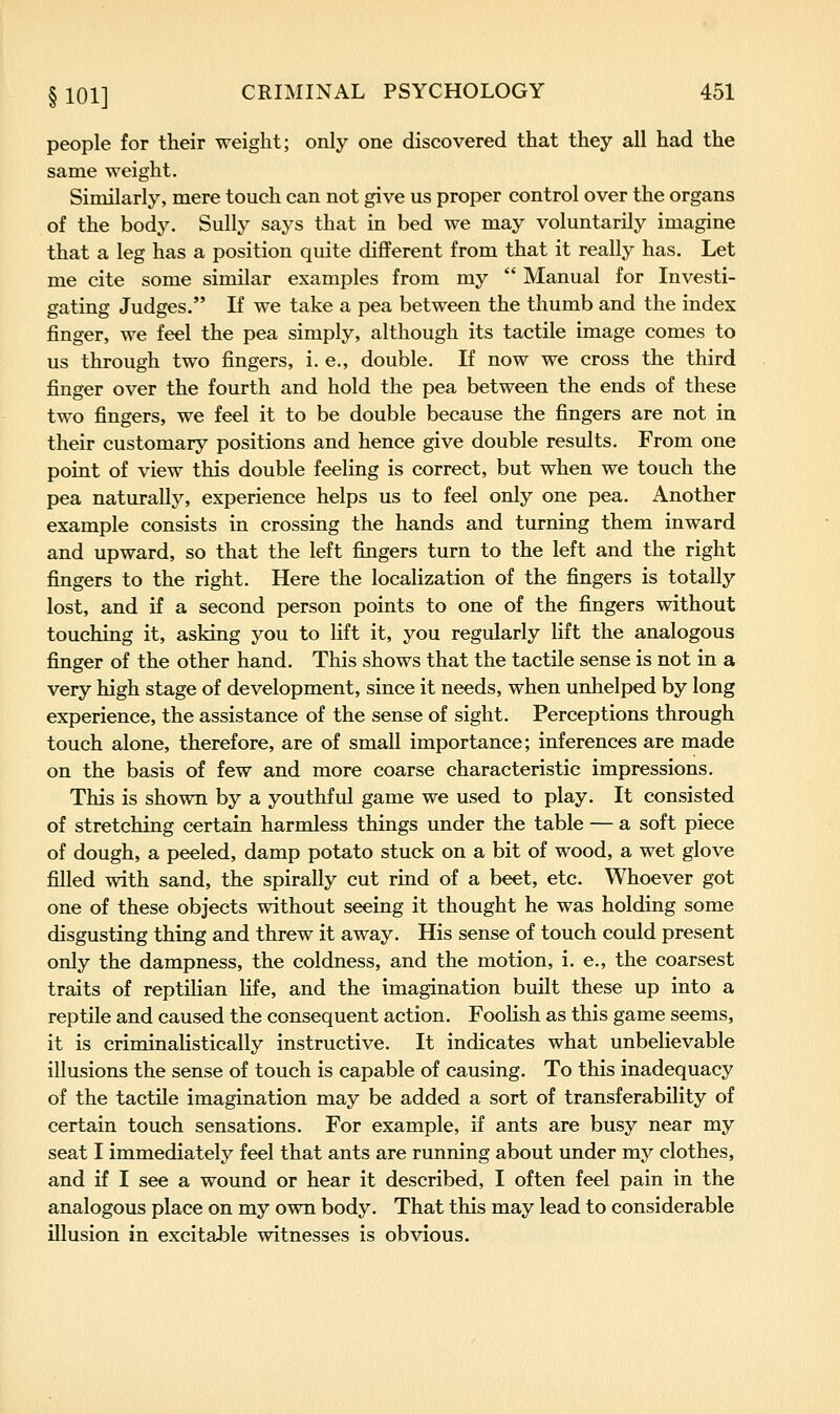 people for their weight; only one discovered that they all had the same weight. Similarly, mere touch can not give us proper control over the organs of the body. Sully says that in bed we may voluntarily imagine that a leg has a position quite different from that it really has. Let me cite some similar examples from my Manual for Investi- gating Judges. If we take a pea between the thumb and the index finger, we feel the pea simply, although its tactile image comes to us through two fingers, i. e., double. If now we cross the third finger over the fourth and hold the pea between the ends of these two fingers, we feel it to be double because the fingers are not in their customary positions and hence give double results. From one point of view this double feeling is correct, but when we touch the pea naturally, experience helps us to feel only one pea. Another example consists in crossing the hands and turning them inward and upward, so that the left fingers turn to the left and the right fingers to the right. Here the localization of the fingers is totally lost, and if a second person points to one of the fingers without touching it, asking you to lift it, you regularly lift the analogous finger of the other hand. This shows that the tactile sense is not in a very high stage of development, since it needs, when unhelped by long experience, the assistance of the sense of sight. Perceptions through touch alone, therefore, are of small importance; inferences are made on the basis of few and more coarse characteristic impressions. This is shown by a youthful game we used to play. It consisted of stretching certain harmless things under the table — a soft piece of dough, a peeled, damp potato stuck on a bit of wood, a wet glove filled with sand, the spirally cut rind of a beet, etc. Whoever got one of these objects without seeing it thought he was holding some disgusting thing and threw it away. His sense of touch could present only the dampness, the coldness, and the motion, i. e., the coarsest traits of reptilian life, and the imagination built these up into a reptile and caused the consequent action. Foolish as this game seems, it is criminalistically instructive. It indicates what unbelievable illusions the sense of touch is capable of causing. To this inadequacy of the tactile imagination may be added a sort of transferability of certain touch sensations. For example, if ants are busy near my seat I immediately feel that ants are running about under my clothes, and if I see a wound or hear it described, I often feel pain in the analogous place on my own body. That this may lead to considerable illusion in excitable witnesses is obvious.