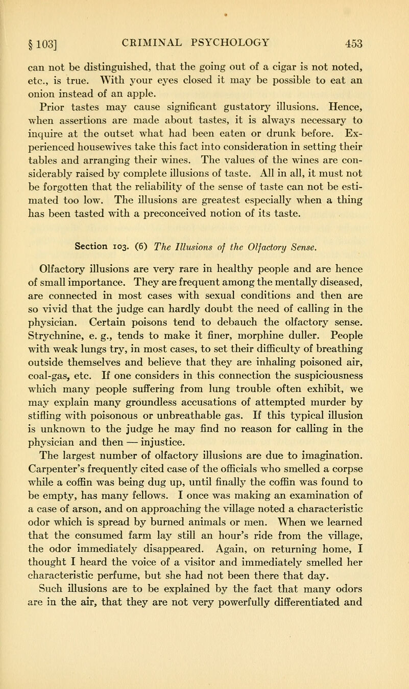can not be distinguished, that the going out of a cigar is not noted, etc., is true. With your eyes closed it may be possible to eat an onion instead of an apple. Prior tastes may cause significant gustatory illusions. Hence, when assertions are made about tastes, it is always necessary to inquire at the outset what had been eaten or drunk before. Ex- perienced housewives take this fact into consideration in setting their tables and arranging their wines. The values of the wines are con- siderably raised by complete illusions of taste. All in all, it must not be forgotten that the reliability of the sense of taste can not be esti- mated too low. The illusions are greatest especially when a thing has been tasted with a preconceived notion of its taste. Section 103. (6) The Illusions of the Olfactory Sense. Olfactory illusions are very rare in healthy people and are hence of small importance. They are frequent among the mentally diseased, are connected in most cases with sexual conditions and then are so vivid that the judge can hardly doubt the need of calling in the physician. Certain poisons tend to debauch the olfactory sense. Strychnine, e. g., tends to make it finer, morphine duller. People with weak lungs try, in most cases, to set their difiiculty of breathing outside themselves and believe that they are inhaling poisoned air, coal-gas, etc. If one considers in this connection the suspiciousness which many people suffering from lung trouble often exhibit, we may explain many groundless accusations of attempted murder by stifling with poisonous or unbreathable gas. If this typical illusion is unknown to the judge he may find no reason for calling in the physician and then — injustice. The largest number of olfactory illusions are due to imagination. Carpenter's frequently cited case of the officials who smelled a corpse while a coffin was being dug up, until finally the coffin was found to be empty, has many fellows. I once was making an examination of a case of arson, and on approaching the village noted a characteristic odor which is spread by burned animals or men. When we learned that the consumed farm lay still an hour's ride from the village, the odor immediately disappeared. Again, on returning home, I thought I heard the voice of a visitor and immediately smelled her characteristic perfume, but she had not been there that day. Such illusions are to be explained by the fact that many odors are in the air, that they are not very powerfully differentiated and