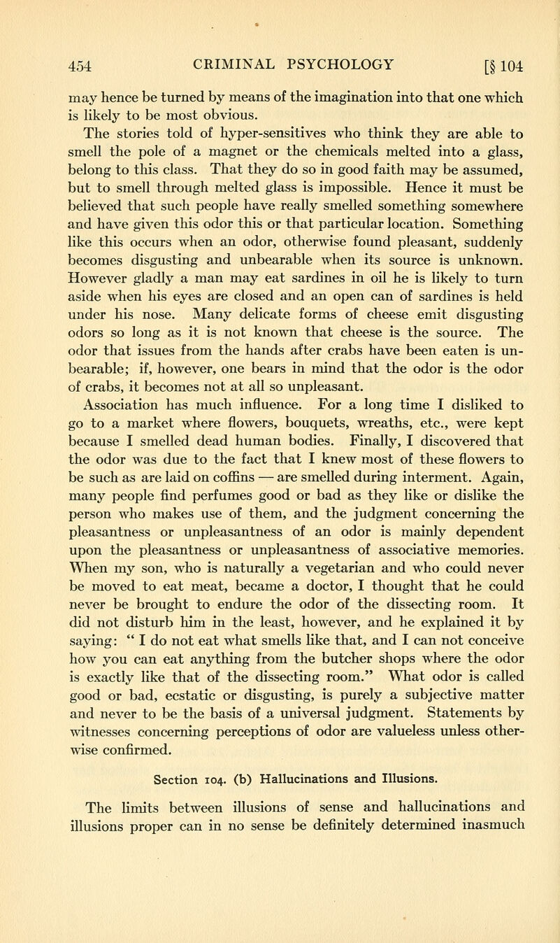 may hence be turned by means of the imagination into that one which is likely to be most obvious. The stories told of hyper-sensitives who think they are able to smell the pole of a magnet or the chemicals melted into a glass, belong to this class. That they do so in good faith may be assumed, but to smell through melted glass is impossible. Hence it must be believed that such people have really smelled something somewhere and have given this odor this or that particular location. Something like this occurs when an odor, otherwise found pleasant, suddenly becomes disgusting and unbearable when its source is unknown. However gladly a man may eat sardines in oil he is likely to turn aside when his eyes are closed and an open can of sardines is held under his nose. Many delicate forms of cheese emit disgusting odors so long as it is not known that cheese is the source. The odor that issues from the hands after crabs have been eaten is un- bearable; if, however, one bears in mind that the odor is the odor of crabs, it becomes not at all so unpleasant. Association has much influence. For a long time I disliked to go to a market where flowers, bouquets, wreaths, etc., were kept because I smelled dead human bodies. Finally, I discovered that the odor was due to the fact that I knew most of these flowers to be such as are laid on coflBns — are smelled during interment. Again, many people find perfumes good or bad as they like or dislike the person who makes use of them, and the judgment concerning the pleasantness or unpleasantness of an odor is mainly dependent upon the pleasantness or unpleasantness of associative memories. When my son, who is naturally a vegetarian and who could never be moved to eat meat, became a doctor, I thought that he could never be brought to endure the odor of the dissecting room. It did not disturb him in the least, however, and he explained it by saying:  I do not eat what smells like that, and I can not conceive how you can eat anything from the butcher shops where the odor is exactly like that of the dissecting room. What odor is called good or bad, ecstatic or disgusting, is purely a subjective matter and never to be the basis of a universal judgment. Statements by witnesses concerning perceptions of odor are valueless unless other- wise confirmed. Section 104. (b) Hallucinations and Illusions. The limits between illusions of sense and hallucinations and illusions proper can in no sense be definitely determined inasmuch