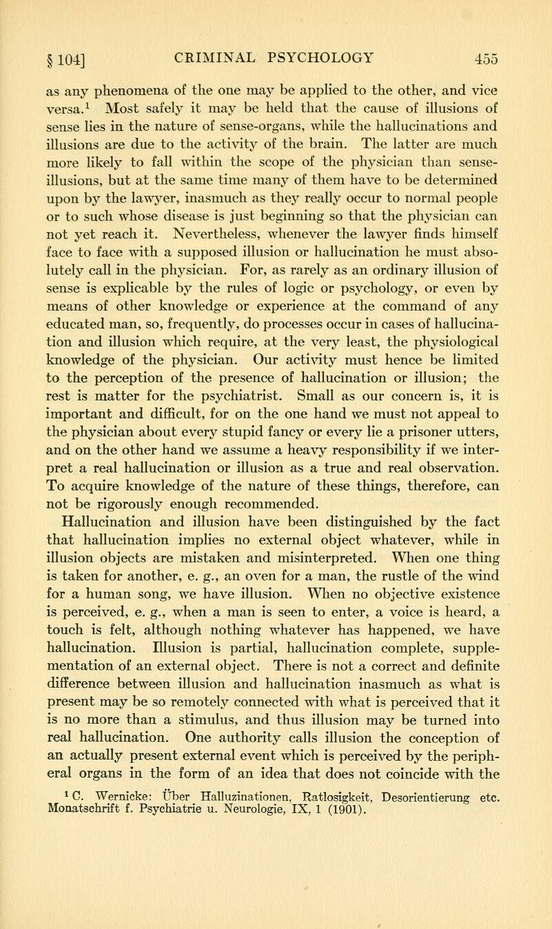 as any phenomena of the one may be applied to the other, and vice versa. ^ Most safely it may be held that the cause of illusions of sense lies in the nature of sense-organs, while the hallucinations and illusions are due to the activity of the brain. The latter are much more likely to fall within the scope of the physician than sense- illusions, but at the same time many of them have to be determined upon by the lawj^er, inasmuch as they really occur to normal people or to such whose disease is just beginning so that the physician can not yet reach it. Nevertheless, whenever the lawyer finds himself face to face with a supposed illusion or hallucination he must abso- lutely call in the physician. For, as rarely as an ordinary illusion of sense is explicable by the rules of logic or psychology, or even by means of other knowledge or experience at the command of any educated man, so, frequently, do processes occur in cases of hallucina- tion and illusion which require, at the very least, the physiological knowledge of the physician. Our activity must hence be limited to the perception of the presence of hallucination or illusion; the rest is matter for the psychiatrist. Small as our concern is, it is important and difficult, for on the one hand we must not appeal to the physician about every stupid fancy or every lie a prisoner utters, and on the other hand we assume a heavy responsibility if we inter- pret a real hallucination or illusion as a true and real observation. To acquire knowledge of the nature of these things, therefore, can not be rigorously enough recommended. Hallucination and illusion have been distinguished by the fact that hallucination implies no external object whatever, while in illusion objects are mistaken and misinterpreted. When one thing is taken for another, e. g., an oven for a man, the rustle of the wind for a human song, we have illusion. When no objective existence is perceived, e. g., when a man is seen to enter, a voice is heard, a touch is felt, although nothing whatever has happened, we have hallucination. Illusion is partial, hallucination complete, supple- mentation of an external object. There is not a correct and definite difference between illusion and hallucination inasmuch as what is present may be so remotely connected with what is perceived that it is no more than a stimulus, and thus illusion may be turned into real hallucination. One authority calls illusion the conception of an actually present external event which is perceived by the periph- eral organs in the form of an idea that does not coincide with the * C. Wernicke: IJber Halluzinationen, Ratlosigkeit, Desorientierung etc. Monatschrift f. Psychiatrie u. Neurologie, IX, 1 (1901).