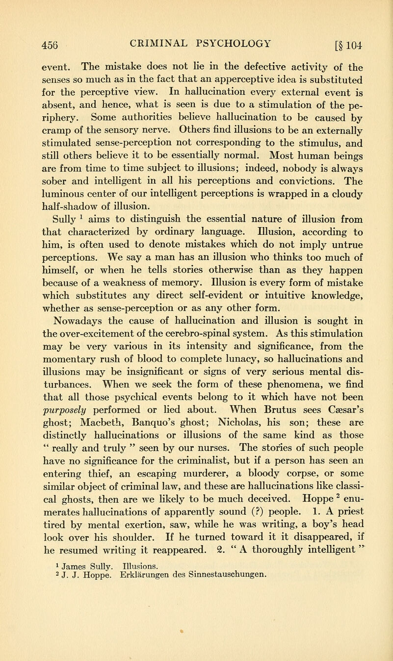 event. The mistake does not lie in the defective activity of the senses so much as in the fact that an apperceptive idea is substituted for the perceptive view. In hallucination every external event is absent, and hence, what is seen is due to a stimulation of the pe- riphery. Some authorities believe hallucination to be caused by cramp of the sensory nerve. Others find illusions to be an externally stimulated sense-perception not corresponding to the stimulus, and still others believe it to be essentially normal. Most human beings are from time to time subject to illusions; indeed, nobody is always sober and intelligent in all his perceptions and convictions. The luminous center of our intelligent perceptions is wrapped in a cloudy half-shadow of illusion. Sully ^ aims to distinguish the essential nature of illusion from that characterized by ordinary language. Illusion, according to him, is often used to denote mistakes which do not imply untrue perceptions. We say a man has an illusion who thinks too much of himself, or when he tells stories otherwise than as they happen because of a weakness of memory. Illusion is every form of mistake which substitutes any direct self-evident or intuitive knowledge, whether as sense-perception or as any other form. Nowadays the cause of hallucination and illusion is sought in the over-excitement of the cerebro-spinal system. As this stimulation may be very various in its intensity and significance, from the momentary rush of blood to complete lunacy, so hallucinations and illusions may be insignificant or signs of very serious mental dis- turbances. When we seek the form of these phenomena, we find that all those psychical events belong to it which have not been 'purposely performed or lied about. When Brutus sees Caesar's ghost; Macbeth, Banquo's ghost; Nicholas, his son; these are distinctly hallucinations or illusions of the same kind as those  really and truly  seen by our nurses. The stories of such people have no significance for the criminalist, but if a person has seen an entering thief, an escaping murderer, a bloody corpse, or some similar object of criminal law, and these are hallucinations like classi- cal ghosts, then are we likely to be much deceived. Hoppe ^ enu- merates hallucinations of apparently sound (?) people. 1. A priest tired by mental exertion, saw, while he was writing, a boy's head look over his shoulder. If he turned toward it it disappeared, if he resumed writing it reappeared. 2.  A thoroughly intelligent  ^ James Sully. Illusions. 2 J. J. Hoppe. Erklarungen des Sinnestauschungen.