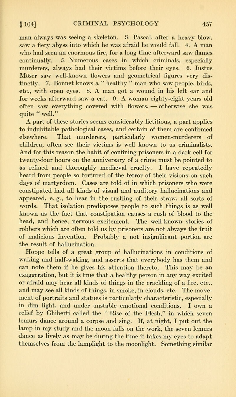 man always was seeing a skeleton. 3. Pascal, after a heavy blow, saw a fiery abyss into which he was afraid he would fall. 4. A man who had seen an enormous fire, for a long time afterward saw flames continually. 5. Numerous cases in which criminals, especially murderers, always had their victims before their eyes. 6. Justus Moser saw well-known flowers and geometrical figures very dis- tinctly. 7. Bonnet knows a  healthy  man who saw people, birds, etc., with open eyes. 8. A man got a wound in his left ear and for weeks afterward saw a cat. 9. A woman eighty-eight years old often saw everything covered with flowers, — otherwise she was quite  well. A part of these stories seems considerably fictitious, a part applies to indubitable pathological cases, and certain of them are confirmed elsewhere. That murderers, particularly women-murderers of children, often see their victims is well known to us criminalists. And for this reason the habit of confining prisoners in a dark cell for twenty-four hours on the anniversary of a crime must be pointed to as refined and thoroughly mediaeval cruelty. I have repeatedly heard from people so tortured of the terror of their visions on such days of martyrdom. Cases are told of in which prisoners who were constipated had all kinds of visual and auditory hallucinations and appeared, e. g., to hear in the rustling of their straw, all sorts of words. That isolation predisposes people to such things is as well known as the fact that constipation causes a rush of blood to the head, and hence, nervous excitement. The well-known stories of robbers which are often told us by prisoners are not always the fruit of malicious invention. Probably a not insignificant portion are the result of hallucination. Hoppe tells of a great group of hallucinations in conditions of waking and half-waking, and asserts that everybody has them and can note them if he gives his attention thereto. This may be an exaggeration, but it is true that a healthy person in any way excited or afraid may hear all kinds of things in the crackling of a fire, etc., and may see all kinds of things, in smoke, in clouds, etc. The move- ment of portraits and statues is particularly characteristic, especially in dim light, and under unstable emotional conditions. I own a relief by Ghiberti called the  Rise of the Flesh, in which seven lemurs dance around a corpse and sing. If, at night, I put out the lamp in my study and the moon falls on the work, the seven lemurs dance as lively as may be during the time it takes my eyes to adapt themselves from the lamplight to the moonlight. Something similar