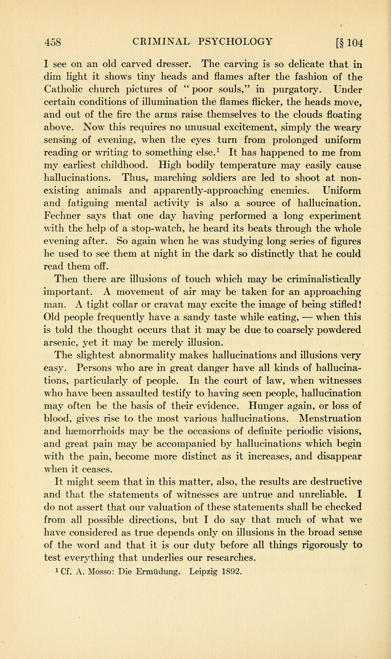I see on an old carved dresser. The carving is so delicate that in dim light it shows tiny heads and flames after the fashion of the Catholic church pictures of  poor souls, in purgatory. Under certain conditions of illumination the flames flicker, the heads move, and out of the fire the arms raise themselves to the clouds floating above. Now this requires no unusual excitement, simply the weary sensing of evening, when the eyes turn from prolonged uniform reading or writing to something else.^ It has happened to me from my earliest childhood. High bodily temperature may easily cause hallucinations. Thus, marching soldiers are led to shoot at non- existing animals and apparently-approaching enemies. Uniform and fatiguing mental activity is also a source of hallucination. Fechner says that one day having performed a long experiment with the help of a stop-watch, he heard its beats through the whole evening after. So again when he was studying long series of figures he used to see them at night in the dark so distinctly that he could read them off. Then there are illusions of touch which may be criminalistically important. A movement of air may be taken for an approaching man. A tight collar or cravat may excite the image of being stifled! Old people frequently have a sandy taste while eating, — when this is told the thought occurs that it may be due to coarsely powdered arsenic, yet it may be merely illusion. The slightest abnormality makes hallucinations and illusions very easy. Persons who are in great danger have all kinds of hallucina- tions, particularly of people. In the court of law, when witnesses who have been assaulted testify to having seen people, hallucination may often be the basis of their evidence. Hunger again, or loss of blood, gives rise to the most various hallucinations. Menstruation and haemorrhoids may be the occasions of definite periodic visions, and great pain may be accompanied by hallucinations which begin with the pain, become more distinct as it increases, and disappear when it ceases. It might seem that in this matter, also, the results are destructive and that the statements of witnesses are untrue and unreliable. I do not assert that our valuation of these statements shall be checked from all possible directions, but I do say that much of what we have considered as true depends only on illusions in the broad sense of the word and that it is our duty before all things rigorously to test everything that underlies our researches. ^Cf. A. Mosso: Die Ermudung. Leipzig 1892.