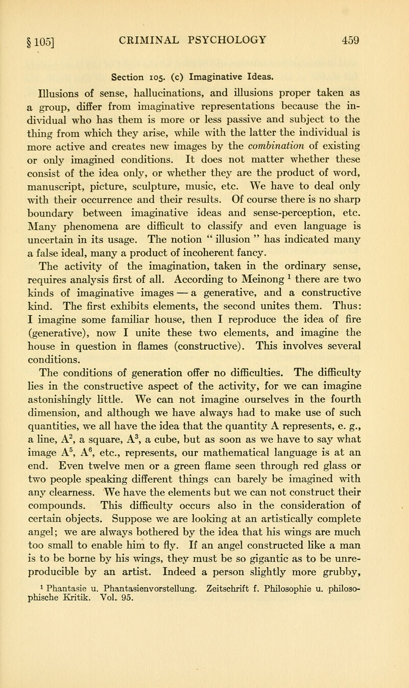 Section 105. (c) Imaginative Ideas. Illusions of sense, hallucinations, and illusions proper taken as a group, differ from imaginative representations because the in- di^^dual who has them is more or less passive and subject to the thing from which they arise, while with the latter the individual is more active and creates new images by the combination of existing or only imagined conditions. It does not matter whether these consist of the idea only, or whether they are the product of word, manuscript, picture, sculpture, music, etc. We have to deal only •with, their occurrence and their results. Of course there is no sharp boundary between imaginative ideas and sense-perception, etc. Many phenomena are difficult to classify and even language is uncertain in its usage. The notion  illusion  has indicated many a false ideal, many a product of incoherent fancy. The activity of the imagination, taken in the ordinary sense, requires analysis first of all. According to Meinong ^ there are two kinds of imaginative images — a generative, and a constructive kind. The first exhibits elements, the second unites them. Thus: I imagine some familiar house, then I reproduce the idea of fire (generative), now I unite these two elements, and imagine the house in question in flames (constructive). This involves several conditions. The conditions of generation offer no difficulties. The difficulty lies in the constructive aspect of the activity, for we can imagine astonishingly little. We can not imagine ourselves in the fourth dimension, and although we have always had to make use of such quantities, we all have the idea that the quantity A represents, e. g., a line, A^, a square, A^, a cube, but as soon as we have to say what image A^, A^, etc., represents, our mathematical language is at an end. Even twelve men or a green flame seen through red glass or two people speaking different things can barely be imagined with any clearness. We have the elements but we can not construct their compounds. This difficulty occurs also in the consideration of certain objects. Suppose we are looking at an artistically complete angel; we are always bothered by the idea that his wings are much too small to enable him to fly. If an angel constructed like a man is to be borne by his wings, they must be so gigantic as to be unre- producible by an artist. Indeed a person slightly more grubby, 1 Phantasie u. Phantasienvorstellung. Zeitschrift f. Philosophie u. philoso phische Kritik. Vol. 95.