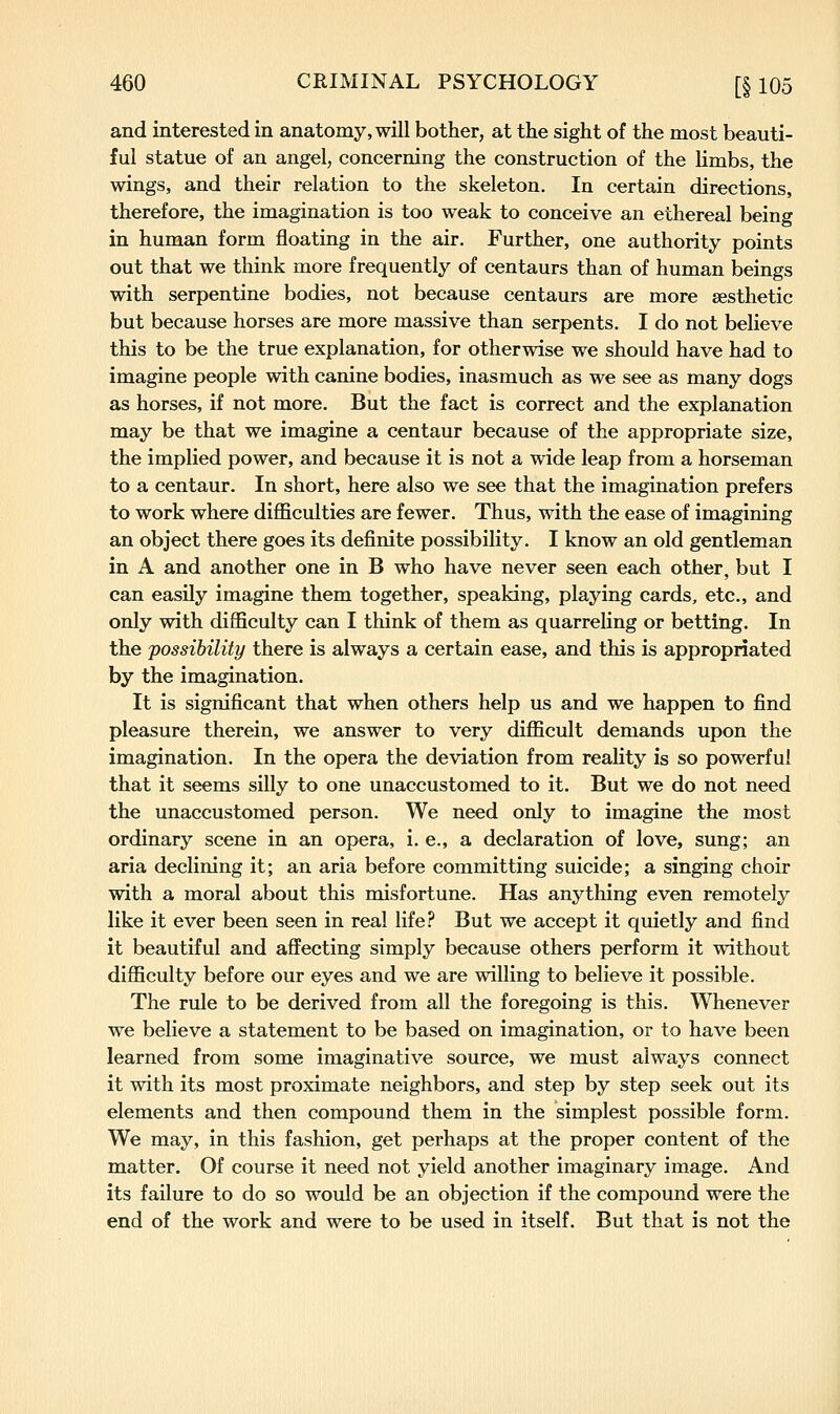 and interested in anatomy, will bother, at the sight of the most beauti- ful statue of an angel, concerning the construction of the limbs, the wings, and their relation to the skeleton. In certain directions, therefore, the imagination is too weak to conceive an ethereal being in human form floating in the air. Further, one authority points out that we think more frequently of centaurs than of human beings with serpentine bodies, not because centaurs are more aesthetic but because horses are more massive than serpents. I do not believe this to be the true explanation, for otherwise we should have had to imagine people with canine bodies, inasmuch as we see as many dogs as horses, if not more. But the fact is correct and the explanation may be that we imagine a centaur because of the appropriate size, the implied power, and because it is not a wide leap from a horseman to a centaur. In short, here also we see that the imagination prefers to work where difficulties are fewer. Thus, with the ease of imagining an object there goes its definite possibility. I know an old gentleman in A and another one in B who have never seen each other, but I can easily imagine them together, speaking, playing cards, etc., and only with difficulty can I think of them as quarreling or betting. In the possibility there is always a certain ease, and this is appropriated by the imagination. It is significant that when others help us and we happen to find pleasure therein, we answer to very difficult demands upon the imagination. In the opera the deviation from reality is so powerful that it seems silly to one unaccustomed to it. But we do not need the unaccustomed person. We need only to imagine the most ordinary scene in an opera, i. e., a declaration of love, sung; an aria declining it; an aria before committing suicide; a singing choir with a moral about this misfortune. Has anything even remotely like it ever been seen in real life.'' But we accept it quietly and find it beautiful and affecting simply because others perform it without difficulty before our eyes and we are willing to believe it possible. The rule to be derived from all the foregoing is this. Whenever we believe a statement to be based on imagination, or to have been learned from some imaginative source, we must always connect it with its most proximate neighbors, and step by step seek out its elements and then compound them in the simplest possible form. We may, in this fashion, get perhaps at the proper content of the matter. Of course it need not yield another imaginary image. And its failure to do so would be an objection if the compound were the end of the work and were to be used in itself. But that is not the