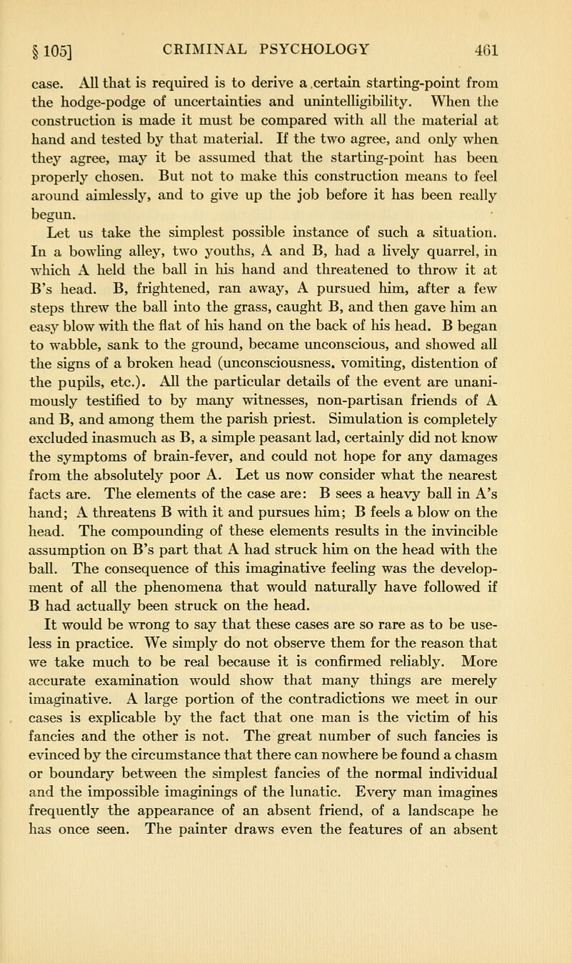 case. All that is required is to derive a certain starting-point from the hodge-podge of uncertainties and unintelligibility. When the construction is made it must be compared with all the material at hand and tested by that material. If the two agree, and only when they agree, may it be assumed that the starting-point has been properly chosen. But not to make this construction means to feel around aimlessly, and to give up the job before it has been really begun. Let us take the simplest possible instance of such a situation. In a bowling alley, two youths, A and B, had a lively quarrel, in which A held the ball in his hand and threatened to throw it at B's head. B, frightened, ran away, A pursued him, after a few steps threw the ball into the grass, caught B, and then gave him an easy blow with the flat of his hand on the back of his head. B began to wabble, sank to the ground, became unconscious, and showed all the signs of a broken head (unconsciousness, vomiting, distention of the pupils, etc.). All the particular details of the event are unani- mously testified to by many witnesses, non-partisan friends of A and B, and among them the parish priest. Simulation is completely excluded inasmuch as B, a simple peasant lad, certainly did not know the symptoms of brain-fever, and could not hope for any damages from the absolutely poor A. Let us now consider what the nearest facts are. The elements of the case are: B sees a heavy ball in A's hand; A threatens B with it and pursues him; B feels a blow on the head. The compounding of these elements results in the invincible assumption on B's part that A had struck him on the head with the ball. The consequence of this imaginative feeling was the develop- ment of all the phenomena that would naturally have followed if B had actually been struck on the head. It would be wrong to say that these cases are so rare as to be use- less in practice. We simply do not observe them for the reason that we take much to be real because it is confirmed reliably. More accurate examination would show that many things are merely imaginative. A large portion of the contradictions we meet in our cases is explicable by the fact that one man is the victim of his fancies and the other is not. The great number of such fancies is evinced by the circumstance that there can nowhere be found a chasm or boundary between the simplest fancies of the normal individual and the impossible imaginings of the lunatic. Every man imagines frequently the appearance of an absent friend, of a landscape he has once seen. The painter draws even the features of an absent