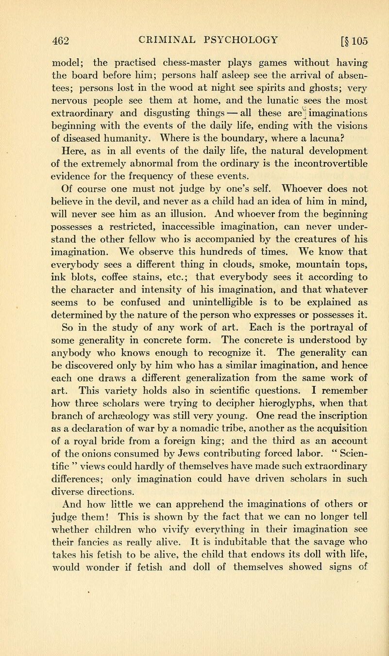 model; the practised chess-master plays games without having the board before him; persons half asleep see the arrival of absen- tees; persons lost in the wood at night see spirits and ghosts; very nervous people see them at home, and the lunatic sees the most extraordinary and disgusting things — all these are] imaginations beginning with the events of the daily life, ending with the visions of diseased humanity. Where is the boundary, where a lacuna? Here, as in all events of the daily life, the natural development of the extremely abnormal from the ordinary is the incontrovertible evidence for the frequency of these events. Of course one must not judge by one's self. Whoever does not believe in the devil, and never as a child had an idea of him in mind, will never see him as an illusion. And whoever from the beginning possesses a restricted, inaccessible imagination, can never under- stand the other fellow who is accompanied by the creatures of his imagination. We observe this hundreds of times. We know that everybody sees a different thing in clouds, smoke, mountain tops, ink blots, coffee stains, etc.; that everybody sees it according to the character and intensity of his imagination, and that whatever seems to be confused and unintelligible is to be explained as determined by the nature of the person who expresses or possesses it. So in the study of any work of art. Each is the portrayal of some generality in concrete form. The concrete is understood by anybody who knows enough to recognize it. The generality can be discovered only by him who has a similar imagination, and hence each one draws a different generalization from the same work of art. This variety holds also in scientific questions. I remember how three scholars were trying to decipher hieroglyphs, when that branch of archaeology was still very young. One read the inscription as a declaration of war by a nomadic tribe, another as the acquisition of a royal bride from a foreign king; and the third as an account of the onions consumed by Jews contributing forced labor.  Scien- tific  views could hardly of themselves have made such extraordinary differences; only imagination could have driven scholars in such diverse directions. And how little we can apprehend the imaginations of others or judge them! This is shown by the fact that we can no longer tell whether children who vivify everything in their imagination see their fancies as really alive. It is indubitable that the savage who takes his fetish to be alive, the child that endows its doll with life, would wonder if fetish and doll of themselves showed signs of