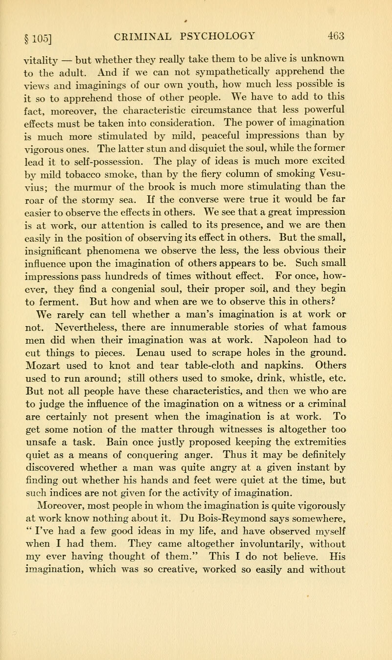 vitality — but whether they really take them to be alive is unknown to the adult. And if we can not sympathetically apprehend the views and imaginings of our own youth, how much less possible is it so to apprehend those of other people. We have to add to this fact, moreover, the characteristic circumstance that less powerful effects must be taken into consideration. The power of imagination is much more stimulated by mild, peaceful impressions than by vigorous ones. The latter stun and disquiet the soul, while the former lead it to self-possession. The play of ideas is much more excited by mild tobacco smoke, than by the fiery column of smoking Vesu- vius; the murmur of the brook is much more stimulating than the roar of the stormy sea. If the converse were true it would be far easier to observe the effects in others. We see that a great impression is at work, our attention is called to its presence, and we are then easily in the position of observing its effect in others. But the small, insignificant phenomena we observe the less, the less obvious their influence upon the imagination of others appears to be. Such small impressions pass hundreds of times without effect. For once, how- ever, they find a congenial soul, their proper soil, and they begin to ferment. But how and when are we to observe this in others? We rarely can tell whether a man's imagination is at work or not. Nevertheless, there are innumerable stories of what famous men did when their imagination was at work. Napoleon had ta cut things to pieces. Lenau used to scrape holes in the ground. Mozart used to knot and tear table-cloth and napkins. Others used to run around; still others used to smoke, drink, whistle, etc. But not all people have these characteristics, and then we who are to judge the influence of the imagination on a witness or a criminal are certainly not present when the imagination is at work. To get some notion of the matter through witnesses is altogether too unsafe a task. Bain once justly proposed keeping the extremities quiet as a means of conquering anger. Thus it may be definitely discovered whether a man was quite angry at a given instant by finding out whether his hands and feet were quiet at the time, but such indices are not given for the activity of imagination. Moreover, most people in whom the imagination is quite vigorously at work know nothing about it. Du Bois-Reymond says somewhere,  I've had a few good ideas in my life, and have observed myself when I had them. They came altogether involuntarily, without my ever having thought of them. This I do not believe. His imagination, which was so creative, worked so easily and without