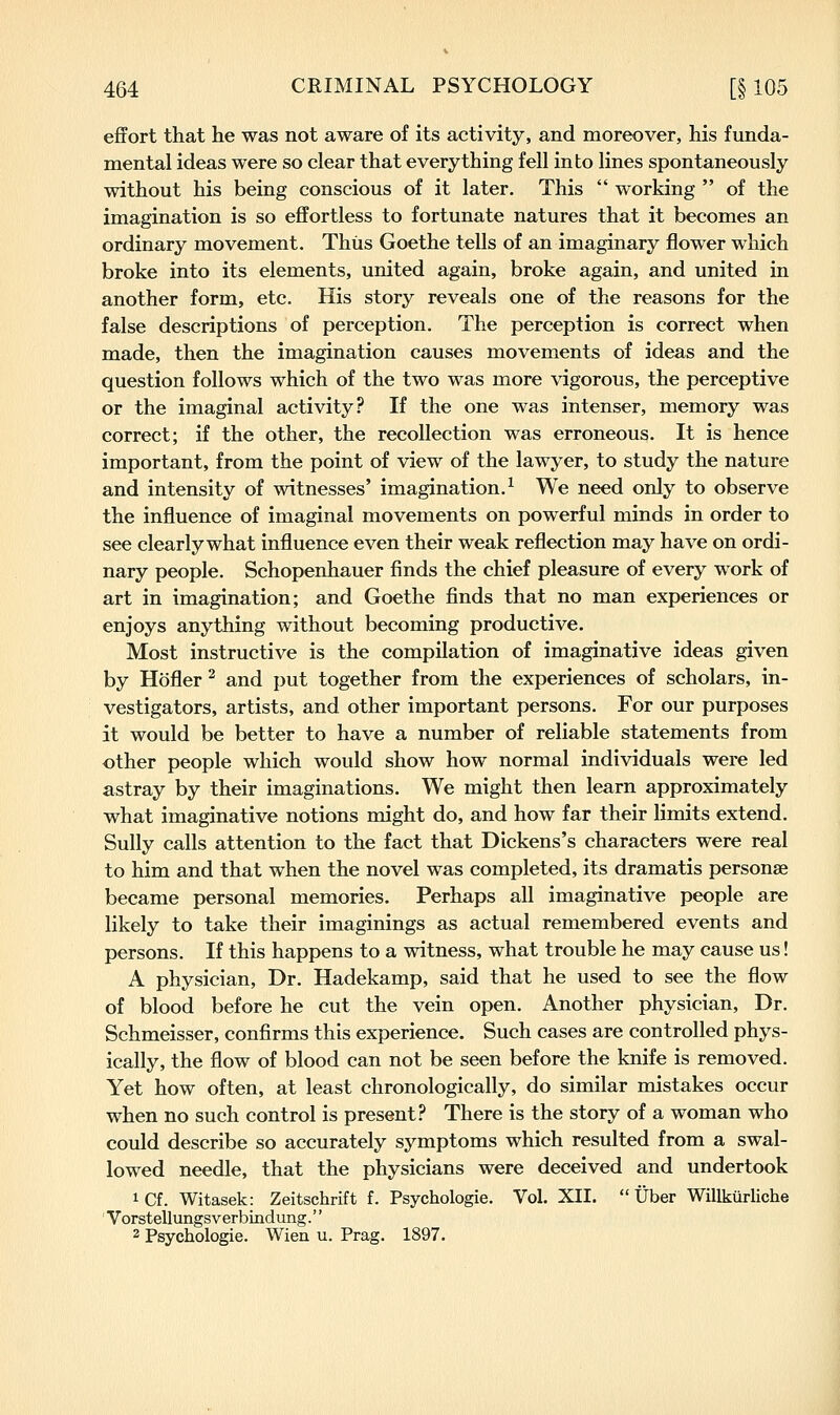 effort that he was not aware of its activity, and moreover, his funda- mental ideas were so clear that everything fell into lines spontaneously without his being conscious of it later. This  working  of the imagination is so effortless to fortunate natures that it becomes an ordinary movement. Thus Goethe tells of an imaginary flower which broke into its elements, united again, broke again, and united in another form, etc. His story reveals one of the reasons for the false descriptions of perception. The perception is correct when made, then the imagination causes movements of ideas and the question follows which of the two was more vigorous, the perceptive or the im.aginal activity? If the one was intenser, memory was correct; if the other, the recollection was erroneous. It is hence important, from the point of view of the lawyer, to study the nature and intensity of witnesses' imagination.^ We need only to observe the influence of imaginal movements on powerful minds in order to see clearly what influence even their weak reflection may have on ordi- nary people. Schopenhauer finds the chief pleasure of every work of art in imagination; and Goethe finds that no man experiences or enjoys anything without becoming productive. Most instructive is the compilation of imaginative ideas given by Hofler ^ and put together from the experiences of scholars, in- vestigators, artists, and other important persons. For our purposes it would be better to have a number of reliable statements from other people which would show how normal individuals were led astray by their imaginations. We might then learn approximately what imaginative notions might do, and how far their limits extend. Sully calls attention to the fact that Dickens's characters were real to him and that when the novel was completed, its dramatis personse became personal memories. Perhaps all imaginative people are likely to take their imaginings as actual remembered events and persons. If this happens to a witness, what trouble he may cause us! A physician. Dr. Hadekamp, said that he used to see the flow of blood before he cut the vein open. Another physician. Dr. Schmeisser, confirms this experience. Such cases are controlled phys- ically, the flow of blood can not be seen before the knife is removed. Yet how often, at least chronologically, do similar mistakes occur when no such control is present? There is the story of a woman who could describe so accurately symptoms which resulted from a swal- lowed needle, that the physicians were deceived and undertook iCf. Witasek: Zeitschrift f. Psychologic. Vol. XII.  Uber Willkurliche Vorstellxingsverbindung.'' 2 Psychologic. Wien u. Prag. 1897.