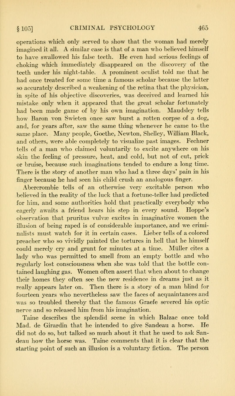 operations which only served to show that the woman had merely imagined it all. A similar case is that of a man who believed himself to have swallowed his false teeth. He even had serious feelings of choking which immediately disappeared on the discovery of the teeth under his night-table. A prominent oculist told me that he had once treated for some time a famous scholar because the latter so accurately described a weakening of the retina that the physician, in spite of his objective discoveries, was deceived and learned his mistake only when it appeared that the great scholar fortunately had been made game of by his own imagination. Maudsley tells how Baron von Swieten once saw burst a rotten corpse of a dog, and, for years after, saw the same thing whenever he came to the same place. Many people, Goethe, Newton, Shelley, William Black, and others, were able completely to visualize past images. Fechner tells of a man who claimed voluntarily to excite anywhere on his skin the feeling of pressure, heat, and cold, but not of cut, prick or bruise, because such imaginations tended to endure a long time. There is the story of another man who had a three days' pain in his finger because he had seen his child crush an analogous finger. Abercrombie tells of an otherwise very excitable person who believed in the reality of the luck that a fortune-teller had predicted for him, and some authorities hold that practically everybody who eagerly awaits a friend hears his step in every sound. Hoppe's observation that pruritus vulvae excites in imaginative women the illusion of being raped is of considerable importance, and we crimi- nalists must watch for it in certain cases. Lieber tells of a colored preacher who so vividly painted the tortures in hell that he himself could merely cry and grunt for minutes at a time. Miiller cites a lady who was permitted to smell from an empty bottle and who regularly lost consciousness when she was told that the bottle con- tained laughing gas. Women often assert that when about to change their homes they often see the new residence in dreams just as it really appears later on. Then there is a story of a man blind for fourteen years who nevertheless saw the faces of acquaintances and was so troubled thereby that the famous Graefe severed his optic nerve and so released him from his imagination. Taine describes the splendid scene in which Balzac once told Mad. de Girardin that he intended to give Sandeau a horse. He did not do so, but talked so much about it that he used to ask San- deau how the horse was. Taine comments that it is clear that the starting point of such an illusion is a voluntary fiction. The person