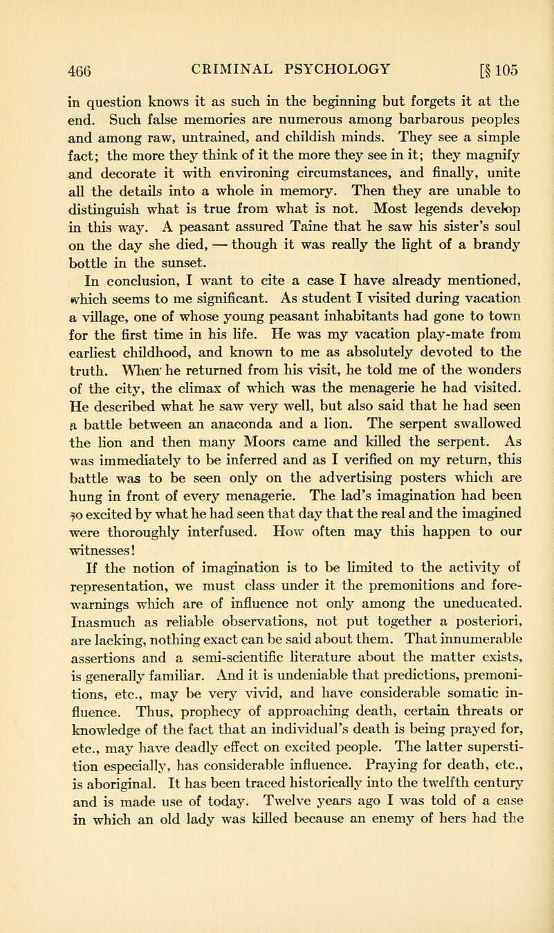 in question knows it as such in the beginning but forgets it at the end. Such false memories are numerous among barbarous peoples and among raw, untrained, and childish minds. They see a simple fact; the more they think of it the more they see in it; they magnify and decorate it with environing circumstances, and finally, unite all the details into a whole in memory. Then they are unable to distinguish what is true from what is not. Most legends develop in this way. A peasant assured Taine that he saw his sister's soul on the day she died, — though it was really the light of a brandy bottle in the sunset. In conclusion, I want to cite a case I have already mentioned, sv^hich seems to me significant. As student I visited during vacation a village, one of whose young peasant inhabitants had gone to town for the first time in his life. He was my vacation play-mate from earliest childhood, and known to me as absolutely devoted to the truth. When' he returned from his visit, he told me of the wonders of the city, the climax of which was the menagerie he had visited. He described what he saw very well, but also said that he had seen 0, battle between an anaconda and a lion. The serpent swallowed the lion and then many Moors came and killed the serpent. As was immediately to be inferred and as I verified on my return, this battle was to be seen only on the advertising posters which are hung in front of every menagerie. The lad's imagination had been f o excited by what he had seen that day that the real and the imagined were thoroughly interfused. How often may this happen to our witnesses! If the notion of imagination is to be limited to the activity of representation, we must class under it the premonitions and fore- warnings which are of influence not only among the uneducated. Inasmuch as reliable observations, not put together a posteriori, are lacking, nothing exact can be said about them. That innumerable assertions and a semi-scientific literature about the matter exists, is generally familiar. And it is undeniable that predictions, premoni- tions, etc., may be very vivid, and have considerable somatic in- fluence. Thus, prophecy of approaching death, certain threats or knowledge of the fact that an individual's death is being prayed for, etc., may have deadly effect on excited people. The latter supersti- tion especiafly, has considerable influence. Praying for death, etc., is aboriginal. It has been traced historically into the twelfth century and is made use of today. Twelve years ago I was told of a case in which an old lady was killed because an enemy of hers had the