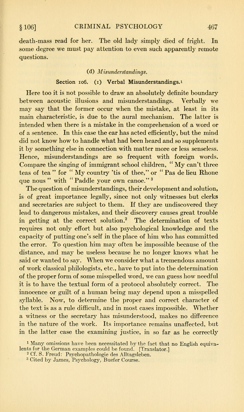 death-mass read for her. The old lady simply died of fright. In some degree we must pay attention to even such apparently remote questions. (d) Mis7inderstandings. Section io6. (i) Verbal Misunderstandings.i Here too it is not possible to draw an absolutely definite boundary between acoustic illusions and misunderstandings. Verbally we may say that the former occur when the mistake, at least in its main characteristic, is due to the aural mechanism. The latter is intended when there is a mistake in the comprehension of a word or of a sentence. In this case the ear has acted efficiently, but the mind did not know how to handle what had been heard and so supplements it by something else in connection with matter more or less senseless. Hence, misunderstandings are so frequent with foreign words. Compare the singing of immigrant school children,  My can't three teas of tea  for  My country 'tis of thee, or  Pas de lieu Rhone que nous  with ' Paddle your own canoe. ^ The question of misunderstandings, their development and solution, is of great importance legally, since not only witnesses but clerks and secretaries are subject to them. If they are undiscovered they lead to dangerous mistakes, and their discovery causes great trouble in getting at the correct solution.^ The determination of texts requires not only effort but also psychological knowledge and the capacity of putting one's self in the place of him who has committed the error. To question him may often be impossible because of the distance, and may be useless because he no longer knows what he said or wanted to say. When we consider what a tremendous amount of work classical philologists, etc., have to put into the determination of the proper form of some misspelled word, we can guess how needful it is to have the textual form of a protocol absolutely correct. The innocence or guilt of a human being may depend upon a misspelled syllable. Now, to determine the proper and correct character of the text is as a rule difficult, and in most cases impossible. Whether a witness or the secretary has misunderstood, makes no difference in the nature of the work. Its importance remains unaffected, but in the latter case the examining justice, in so far as he correctly ^ Many omissions have been necessitated by the fact that no English equiva- lents for the German examples could be found. [Translator.] 2 Cf. S. Freud: Psychopathologie des Alltagsleben. ^ Cited by James, Psychology, Buefer Course.