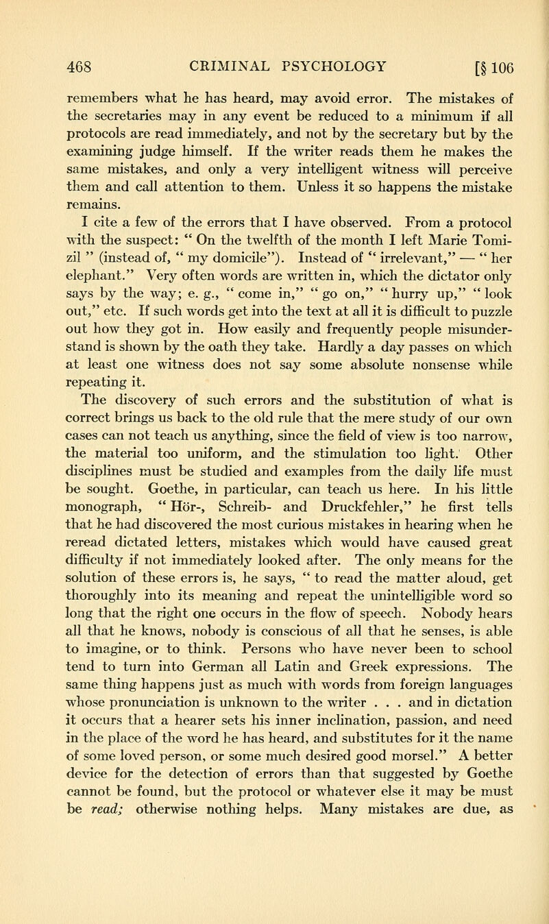 remembers what he has heard, may avoid error. The mistakes of the secretaries may in any event be reduced to a minimum if all protocols are read immediately, and not by the secretary but by the examining judge himself. If the writer reads them he makes the same mistakes, and only a very intelligent witness will perceive them and call attention to them. Unless it so happens the mistake remains. I cite a few of the errors that I have observed. From a protocol with the suspect: On the twelfth of the month I left Marie Tomi- zil (instead of, my domicile). Instead of *' irrelevant, — her elephant. Very often words are written in, which the dictator only says by the way; e. g., come in, go on, hurry up, look out, etc. If such words get into the text at all it is difficult to puzzle out how they got in. How easily and frequently people misunder- stand is shown by the oath they take. Hardly a day passes on which at least one witness does not say some absolute nonsense while repeating it. The discovery of such errors and the substitution of what is correct brings us back to the old rule that the mere study of our own cases can not teach us anything, since the field of view is too narrow, the material too uniform, and the stimulation too light. Other disciplines must be studied and examples from the daily life must be sought. Goethe, in particular, can teach us here. In his little monograph, Hor-, Schreib- and Druckfehler, he first tells that he had discovered the most curious mistakes in hearing when he reread dictated letters, mistakes which would have caused great difficulty if not immediately looked after. The only means for the solution of these errors is, he says, to read the matter aloud, get thoroughly into its meaning and repeat the unintelligible word so long that the right one occurs in the flow of speech. Nobody hears all that he knows, nobody is conscious of all that he senses, is able to imagine, or to think. Persons who have never been to school tend to turn into German all Latin and Greek expressions. The same thing happens just as much with words from foreign languages whose pronunciation is unknown to the writer . . . and in dictation it occurs that a hearer sets his inner inclination, passion, and need in the place of the word he has heard, and substitutes for it the name of some loved person, or some much desired good morsel. A better device for the detection of errors than that suggested by Goethe cannot be found, but the protocol or whatever else it may be must be read; otherwise nothing helps. Many mistakes are due, as