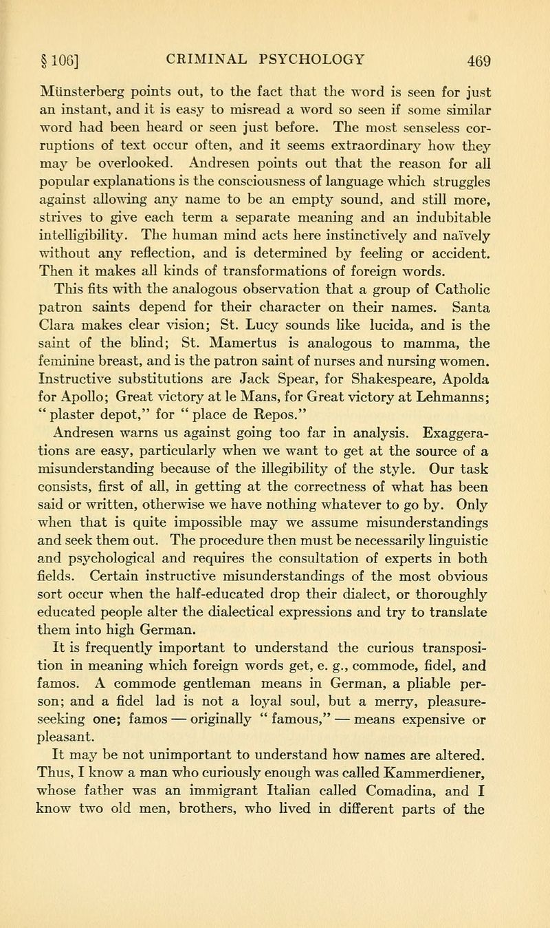 Miinsterberg points out, to the fact that the word is seen for just an instant, and it is easy to misread a word so seen if some similar word had been heard or seen just before. The most senseless cor- ruptions of text occur often, and it seems extraordinary how they may be overlooked. Andresen points out that the reason for all popular explanations is the consciousness of language which struggles against allowing any name to be an empty sound, and still more, strives to give each term a separate meaning and an indubitable intelligibility. The human mind acts here instinctively and naively without any reflection, and is determined by feeling or accident. Then it makes all kinds of transformations of foreign words. This fits with the analogous observation that a group of Catholic patron saints depend for their character on their names. Santa Clara makes clear \asion; St. Lucy sounds like lucida, and is the saint of the blind; St. Mamertus is analogous to mamma, the feminine breast, and is the patron saint of nurses and nursing women. Instructive substitutions are Jack Spear, for Shakespeare, Apolda for Apollo; Great \dctory at le Mans, for Great victory at Lehmanns; plaster depot, for place de Repos. Andresen warns us against going too far in analysis. Exaggera- tions are easy, particularly when we want to get at the source of a misunderstanding because of the illegibility of the style. Our task consists, first of all, in getting at the correctness of what has been said or written, otherwise we have nothing whatever to go by. Only when that is quite impossible may we assume misunderstandings and seek them out. The procedure then must be necessarily linguistic and psychological and requires the consultation of experts in both fields. Certain instructive misunderstandings of the most obvious sort occur when the half-educated drop their dialect, or thoroughly educated people alter the dialectical expressions and try to translate them into high German. It is frequently important to understand the curious transposi- tion in meaning which foreign words get, e. g., commode, fidel, and famos. A commode gentleman means in German, a pliable per- son; and a fidel lad is not a loyal soul, but a merry, pleasure- seeking one; famos — originally famous, — means expensive or pleasant. It may be not unimportant to understand how names are altered. Thus, I know a man who curiously enough was called Kammerdiener, whose father was an immigrant Italian called Comadina, and I know two old men, brothers, who lived in diflferent parts of the