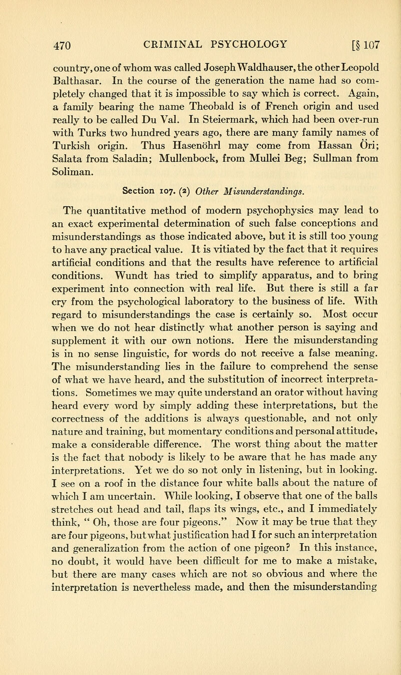 country, one of whom was called Joseph Waldhauser, the other Leopold Balthasar. In the course of the generation the name had so com- pletely changed that it is impossible to say which is correct. Again, a family bearing the name Theobald is of French origin and used really to be called Du Val. In Steiermark, which had been over-run with Turks two hundred years ago, there are many family names of Turkish origin. Thus Hasenohrl may come from Hassan Ori; Salata from Saladin; Mullenbock, from Mullei Beg; Sullman from Soliman. Section 107. (2) Other Misunderstandings. The quantitative method of modern psychophysics may lead to an exact experimental determination of such false conceptions and misunderstandings as those indicated above, but it is still too young to have any practical value. It is vitiated by the fact that it requires artificial conditions and that the results have reference to artificial conditions. Wundt has tried to simplify apparatus, and to bring experiment into connection with real life. But there is still a far cry from the psychological laboratory to the business of life. With regard to misunderstandings the case is certainly so. Most occur when we do not hear distinctly what another person is saying and supplement it with our own notions. Here the misunderstanding is in no sense linguistic, for words do not receive a false meaning. The misunderstanding lies in the failure to comprehend the sense of what we have heard, and the substitution of incorrect interpreta- tions. Sometimes we may quite understand an orator without having heard every word by simply adding these interpretations, but the correctness of the additions is always questionable, and not only nature and training, but momentary conditions and personal attitude, make a considerable difference. The worst thing about the matter is the fact that nobody is likely to be aware that he has made any interpretations. Yet we do so not only in listening, but in looking. I see on a roof in the distance four white balls about the nature of which I am uncertain. While looking, I observe that one of the balls stretches out head and tail, flaps its wings, etc., and I immediately think, Oh, those are four pigeons. Now it may be true that they are four pigeons, but what justification had I for such an interpretation and generalization from the action of one pigeon? In this instance, no doubt, it would have been difficult for me to make a mistake, but there are many cases which are not so obvious and where the interpretation is nevertheless made, and then the misunderstanding