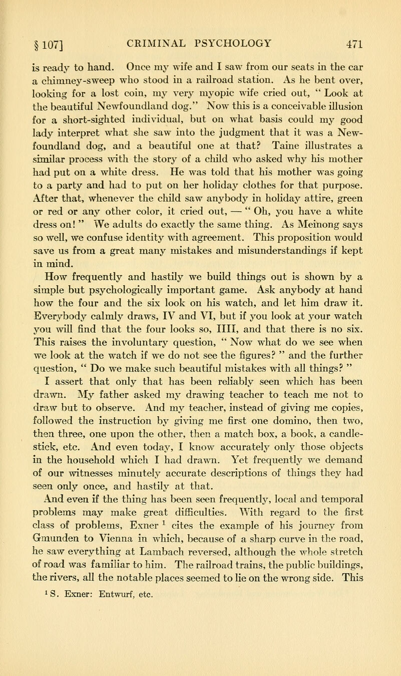is ready to hand. Once my wife and I saw from our seats in the car a chimney-sweep who stood in a railroad station. As he bent over, looking for a lost coin, my very myopic wife cried out, Look at the beautiful Newfoundland dog. Now this is a conceivable illusion for a short-sighted individual, but on what basis could my good lady interpret what she saw into the judgment that it was a New- foundland dog, and a beautiful one at that? Taine illustrates a similar process with the story of a child who asked why his mother had put on a white dress. He was told that his mother was going to a party and had to put on her holiday clothes for that purpose. After that, whenever the child saw anybody in holiday attire, green or red or any other color, it cried out, — Oh, you have a white dress on! We adults do exactly the same thing. As Meinong says so well, we confuse identity with agreement. This proposition would save us from a great many mistakes and misunderstandings if kept in mind. How frequently and hastily we build things out is shown by a simple but psychologically important game. Ask anybody at hand how the four and the six look on his watch, and let him draw it. Everybody calmly draws, IV and VI, but if you look at your watch you will find that the four looks so, IIII, and that there is no six. This raises the involuntary question, Now what do we see when we look at the watch if we do not see the figures? and the further question, Do we make such beautiful mistakes with all things? I assert that only that has been reliably seen which has been drawn. My father asked my drawdng teacher to teach me not to draw but to observe. And my teacher, instead of giving me copies, followed the instruction by giving me first one domino, then two, then three, one upon the other, then a match box, a book, a candle- stick, etc. And even today, I know accurately only those objects in the household which I had drawn. Yet frequently we demand of our witnesses minutely accurate descriptions of things they had seen only once, and hastily at that. And even if the thing has been seen frequently, local and temporal problems may make great difficulties. With regard to the first class of problems, Exner ^ cites the example of his journey from Gmunden to Vienna in which, because of a sharp curve in the road, he saw everything at Lambach reversed, although the whole stretch of road was familiar to him. The railroad trains, the public buildings, the rivers, all the notable places seemed to lie on the wrong side. This IS. Exner: Entwiirf, etc.