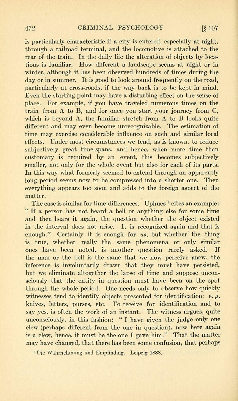 is particularly characteristic if a city is entered, especially at night, through a railroad terminal, and the locomotive is attached to the rear of the train. In the daily life the alteration of objects by loca- tions is familiar. How different a landscape seems at night or in winter, although it has been observed hundreds of times during the day or in summer. It is good to look around frequently on the road, particularly at cross-roads, if the way back is to be kept in mind. Even the starting point may have a disturbing effect on the sense of place. For example, if you have traveled numerous times on the train from A to B, and for once you start your journey from C, which is beyond A, the familiar stretch from A to B looks quite different and may even become unrecognizable. The estimation of time may exercise considerable influence on such and similar local effects. Under most circumstances we tend, as is known, to reduce subjectively great time-spans, and hence, when more time than customary is required by an event, this becomes subjectively smaller, not only for the whole event but also for each of its parts. In this way what formerly seemed to extend through an apparently long period seems now to be compressed into a shorter one. Then everything appears too soon and adds to the foreign aspect of the matter. The case is similar for time-differences. Uphues ^ cites an example: If a person has not heard a bell or anything else for some time and then hears it again, the question whether the object existed in the interval does not arise. It is recognized again and that is enough. Certainly it is enough for us, but whether the thing is true, whether really the same phenomena or only similar ones have been noted, is another question rarely asked. If the man or the bell is the same that we now perceive anew, the inference is involuntarily drawn that they must have persisted, but we eliminate altogether the lapse of time and suppose uncon- sciously that the entity in question must have been on the spot through the whole period. One needs only to observe how quickly witnesses tend to identify objects presented for identification: e. g. knives, letters, purses, etc. To receive for identification and to say yes, is often the work of an instant. The witness argues, quite unconsciously, in this fashion: I have given the judge only one clew (perhaps different from the one in question), now here again is a clew, hence, it must be the one I gave him. That the matter may have changed, that there has been some confusion, that perhaps 1 Die Wahmehmung und Empfinding. Leipzig 1888.