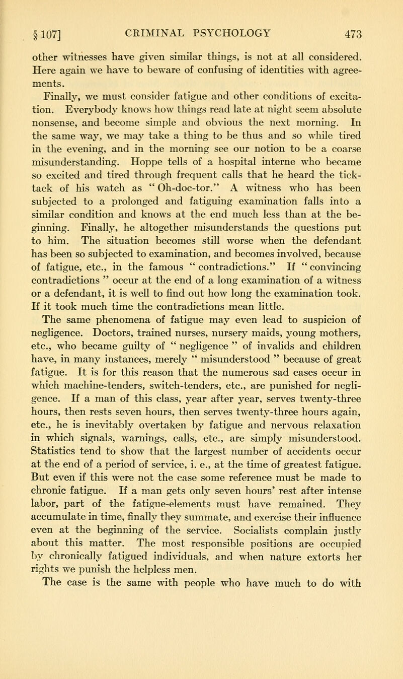 other witnesses have given similar things, is not at all considered. Here again we have to beware of confusing of identities with agree- ments. Finally, we must consider fatigue and other conditions of excita- tion. Everybody knows how things read late at night seem absolute nonsense, and become simple and obvious the next morning. In the same way, we may take a thing to be thus and so while tired in the evening, and in the morning see our notion to be a coarse misunderstanding. Hoppe tells of a hospital interne who became so excited and tired through frequent calls that he heard the tick- tack of his watch as Oh-doc-tor. A witness who has been subjected to a prolonged and fatiguing examination falls into a similar condition and knows at the end much less than at the be- ginning. Finally, he altogether misunderstands the questions put to him. The situation becomes still worse when the defendant has been so subjected to examination, and becomes involved, because of fatigue, etc., in the famous contradictions. If convincing contradictions occur at the end of a long examination of a witness or a defendant, it is well to find out how long the examination took. If it took much time the contradictions mean little. The same phenomena of fatigue may even lead to suspicion of neghgence. Doctors, trained nurses, nursery maids, young mothers, etc., who became guilty of negligence of invalids and children have, in many instances, merely misunderstood because of great fatigue. It is for this reason that the numerous sad cases occur in which machine-tenders, switch-tenders, etc., are punished for negli- gence. If a man of this class, year after year, serves twenty-three hours, then rests seven hours, then serves twenty-three hours again, etc., he is inevitably overtaken by fatigue and nervous relaxation in which signals, warnings, calls, etc., are simply misunderstood. Statistics tend to show that the largest number of accidents occur at the end of a period of ser\dce, i. e., at the time of greatest fatigue. But even if this were not the case some reference must be made to chronic fatigue. If a man gets only seven hours' rest after intense labor, part of the fatigue-elements must have remained. They accumulate in time, finally they summate, and exercise their influence even at the beginning of the service. Socialists complain justly about this matter. The most responsible positions are occupied by chronically fatigued individuals, and when nature extorts her rights we punish the helpless men. The case is the same with people who have much to do with
