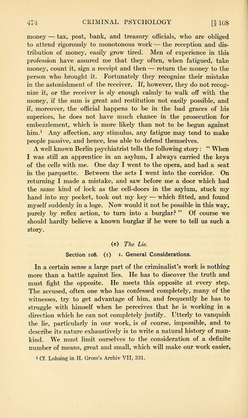 money — tax, post, bank, and treasury officials, who are obliged to attend rigorously to monotonous work — the reception and dis- tribution of money, easily grow tired. Men of experience in this profession have assured me that they often, when fatigued, take money, count it, sign a receipt and then — return the money to the person who brought it. Fortunately they recognize their mistake in the astonishment of the receiver. If, however, they do not recog- nize it, or the receiver is sly enough calmly to walk oflf with the money, if the sum is great and restitution not easily possible, and if, moreover, the official happens to be in the bad graces of his superiors, he does not have much chance in the prosecution for embezzlement, which is more likely than not to be begun against him.^ Any affection, any stimulus, any fatigue may tend to make people passive, and hence, less able to defend themselves. A well known Berlin psychiatrist tells the following story: When I was still an apprentice in an asylum, I always carried the keys of the cells with me. One day I went to the opera, and had a seat in the parquette. Between the acts I went into the corridor. On returning I made a mistake, and saw before me a door which had the same kind of lock as the cell-doors in the asylum, stuck my hand into my pocket, took out my key — which fitted, and found myself suddenly in a loge. Now would it not be possible in this way, purely by reflex action, to turn into a burglar .^^ Of course we should hardly believe a known burglar if he were to tell us such a story. (e) The Lie. Section io8. (i) i. General Considerations. In a certain sense a large part of the criminalist's work is nothing more than a battle against lies. He has to discover the truth and must fight the opposite. He meets this opposite at every step. The accused, often one who has confessed completely, many of the witnesses, try to get advantage of him, and frequently he has to struggle with himself when he perceives that he is working in a direction which he can not completely justify. Utterly to vanquish the lie, particularly in our work, is of course, impossible, and to describe its nature exhaustively is to write a natural history of man- kind. We must limit ourselves to the consideration of a definite number of means, great and small, which will make our work easier, 1 Cf. Lohsing in H. Gross's Archiv VII, 331.