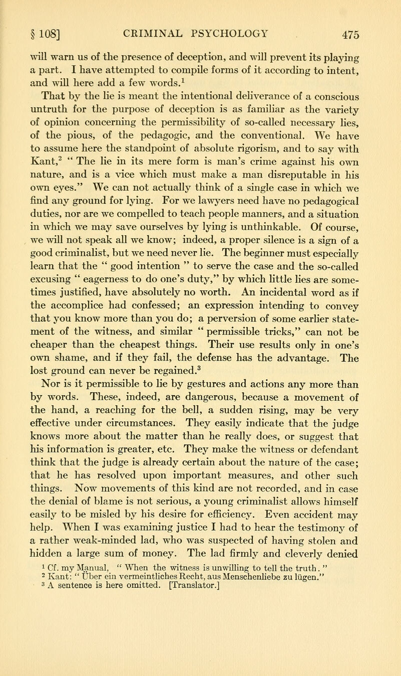 vnR warn us of the presence of deception, and will prevent its playing a part. I have attempted to compile forms of it according to intent, and will here add a few words.^ That by the lie is meant the intentional deliverance of a conscious untruth for the purpose of deception is as familiar as the variety of opinion concerning the permissibility of so-called necessary lies, of the pious, of the pedagogic, and the conventional. We have to assume here the standpoint of absolute rigorism, and to say with Kant,^  The lie in its mere form is man's crime against his own nature, and is a vice which must make a man disreputable in his own eyes. We can not actually think of a single case in which we find any ground for lying. For we lawyers need have no pedagogical duties, nor are we compelled to teach people manners, and a situation in which we may save ourselves by lying is unthinkable. Of course, we will not speak all we know; indeed, a proper silence is a sign of a good criminalist, but we need never lie. The beginner must especially learn that the  good intention  to serve the case and the so-called excusing  eagerness to do one's duty, by which little lies are some- times justified, have absolutely no worth. An incidental word as if the accomplice had confessed; an expression intending to convey that you know more than you do; a perversion of some earlier state- ment of the witness, and similar  permissible tricks, can not be cheaper than the cheapest things. Their use results only in one's own shame, and if they fail, the defense has the advantage. The lost ground can never be regained.^ Nor is it permissible to lie by gestures and actions any more than by words. These, indeed, are dangerous, because a movement of the hand, a reaching for the bell, a sudden rising, may be very effective under circumstances. They easily indicate that the judge knows more about the matter than he really does, or suggest that his information is greater, etc. They make the witness or defendant think that the judge is already certain about the nature of the case; that he has resolved upon important measures, and other such things. Now movements of this kind are not recorded, and in case the denial of blame is not serious, a young criminalist allows himself easily to be misled by his desire for efficiency. Even accident may help. When I was examining justice I had to hear the testimony of a rather weak-minded lad, who was suspected of having stolen and hidden a large sum of money. The lad firmly and cleverly denied 1 Cf. my Manual,  When the witness is unwilling to tell the truth.  2 Kant:  Uber ein vermeintliches Recht, aus Menschenliebe zu liigen. • 3 A sentence is here omitted. [Translator.]